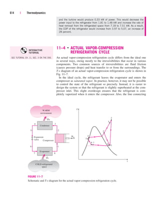 11–4 ■
ACTUAL VAPOR-COMPRESSION
REFRIGERATION CYCLE
An actual vapor-compression refrigeration cycle differs from the ideal one
in several ways, owing mostly to the irreversibilities that occur in various
components. Two common sources of irreversibilities are fluid friction
(causes pressure drops) and heat transfer to or from the surroundings. The
T-s diagram of an actual vapor-compression refrigeration cycle is shown in
Fig. 11–7.
In the ideal cycle, the refrigerant leaves the evaporator and enters the
compressor as saturated vapor. In practice, however, it may not be possible
to control the state of the refrigerant so precisely. Instead, it is easier to
design the system so that the refrigerant is slightly superheated at the com-
pressor inlet. This slight overdesign ensures that the refrigerant is com-
pletely vaporized when it enters the compressor. Also, the line connecting
614 | Thermodynamics
and the turbine would produce 0.33 kW of power. This would decrease the
power input to the refrigerator from 1.81 to 1.48 kW and increase the rate of
heat removal from the refrigerated space from 7.18 to 7.51 kW. As a result,
the COP of the refrigerator would increase from 3.97 to 5.07, an increase of
28 percent.
4
5
2
1
T
s
6 7
8
3
2'
4 3
7 8
Compressor
QH
2
Condenser
WARM
environment
QL
Evaporator
1
COLD refrigerated
space
Win
Expansion
valve
6
5
FIGURE 11–7
Schematic and T-s diagram for the actual vapor-compression refrigeration cycle.
SEE TUTORIAL CH. 11, SEC. 3 ON THE DVD.
INTERACTIVE
TUTORIAL
cen84959_ch11.qxd 4/25/05 3:57 PM Page 614
 