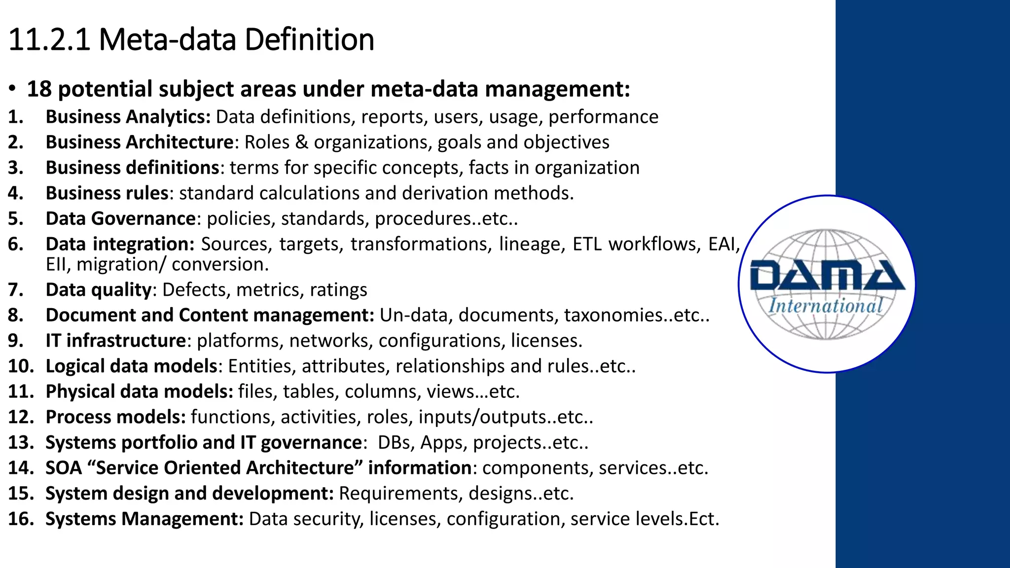 11.2.1 Meta-data Definition
• 18 potential subject areas under meta-data management:
1. Business Analytics: Data definitions, reports, users, usage, performance
2. Business Architecture: Roles & organizations, goals and objectives
3. Business definitions: terms for specific concepts, facts in organization
4. Business rules: standard calculations and derivation methods.
5. Data Governance: policies, standards, procedures..etc..
6. Data integration: Sources, targets, transformations, lineage, ETL workflows, EAI,
EII, migration/ conversion.
7. Data quality: Defects, metrics, ratings
8. Document and Content management: Un-data, documents, taxonomies..etc..
9. IT infrastructure: platforms, networks, configurations, licenses.
10. Logical data models: Entities, attributes, relationships and rules..etc..
11. Physical data models: files, tables, columns, views…etc.
12. Process models: functions, activities, roles, inputs/outputs..etc..
13. Systems portfolio and IT governance: DBs, Apps, projects..etc..
14. SOA “Service Oriented Architecture” information: components, services..etc.
15. System design and development: Requirements, designs..etc.
16. Systems Management: Data security, licenses, configuration, service levels.Ect.
 