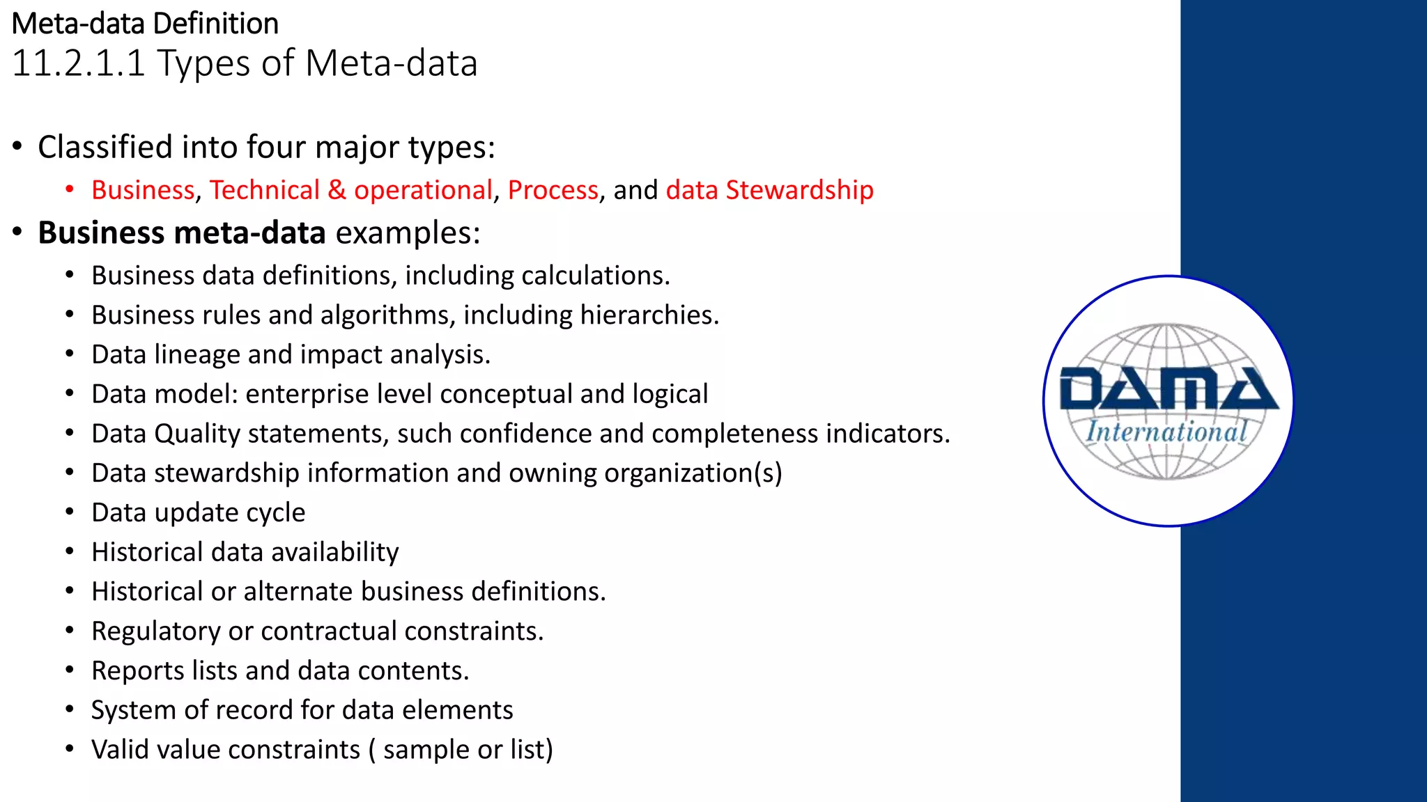 Meta-data Definition
11.2.1.1 Types of Meta-data
• Classified into four major types:
• Business, Technical & operational, Process, and data Stewardship
• Business meta-data examples:
• Business data definitions, including calculations.
• Business rules and algorithms, including hierarchies.
• Data lineage and impact analysis.
• Data model: enterprise level conceptual and logical
• Data Quality statements, such confidence and completeness indicators.
• Data stewardship information and owning organization(s)
• Data update cycle
• Historical data availability
• Historical or alternate business definitions.
• Regulatory or contractual constraints.
• Reports lists and data contents.
• System of record for data elements
• Valid value constraints ( sample or list)
 