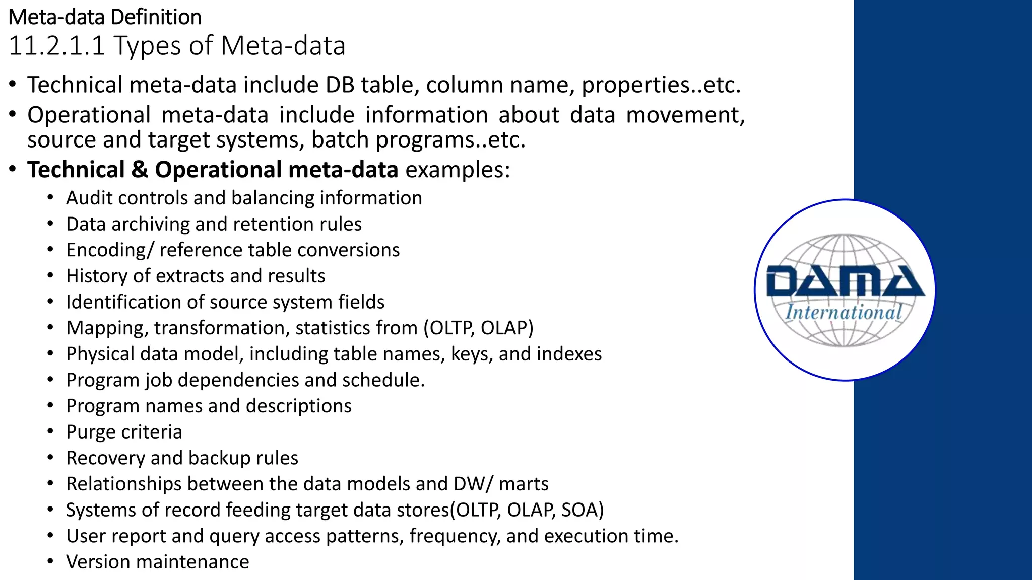 Meta-data Definition
11.2.1.1 Types of Meta-data
• Technical meta-data include DB table, column name, properties..etc.
• Operational meta-data include information about data movement,
source and target systems, batch programs..etc.
• Technical & Operational meta-data examples:
• Audit controls and balancing information
• Data archiving and retention rules
• Encoding/ reference table conversions
• History of extracts and results
• Identification of source system fields
• Mapping, transformation, statistics from (OLTP, OLAP)
• Physical data model, including table names, keys, and indexes
• Program job dependencies and schedule.
• Program names and descriptions
• Purge criteria
• Recovery and backup rules
• Relationships between the data models and DW/ marts
• Systems of record feeding target data stores(OLTP, OLAP, SOA)
• User report and query access patterns, frequency, and execution time.
• Version maintenance
 