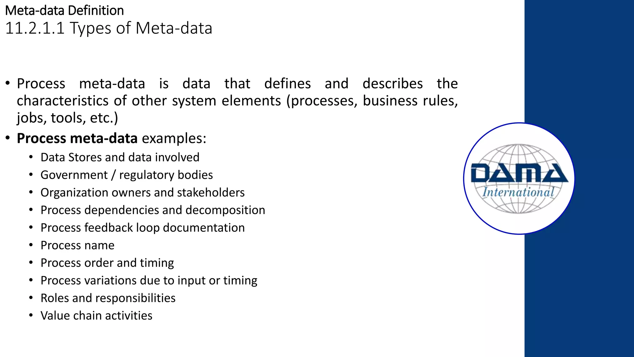 Meta-data Definition
11.2.1.1 Types of Meta-data
• Process meta-data is data that defines and describes the
characteristics of other system elements (processes, business rules,
jobs, tools, etc.)
• Process meta-data examples:
• Data Stores and data involved
• Government / regulatory bodies
• Organization owners and stakeholders
• Process dependencies and decomposition
• Process feedback loop documentation
• Process name
• Process order and timing
• Process variations due to input or timing
• Roles and responsibilities
• Value chain activities
 