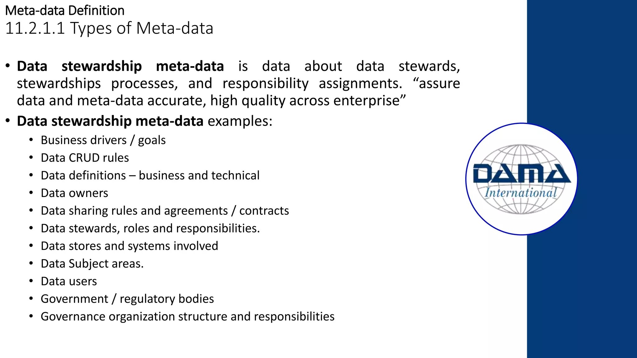 Meta-data Definition
11.2.1.1 Types of Meta-data
• Data stewardship meta-data is data about data stewards,
stewardships processes, and responsibility assignments. “assure
data and meta-data accurate, high quality across enterprise”
• Data stewardship meta-data examples:
• Business drivers / goals
• Data CRUD rules
• Data definitions – business and technical
• Data owners
• Data sharing rules and agreements / contracts
• Data stewards, roles and responsibilities.
• Data stores and systems involved
• Data Subject areas.
• Data users
• Government / regulatory bodies
• Governance organization structure and responsibilities
 