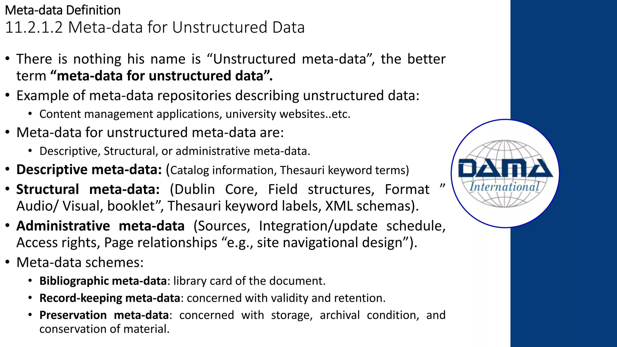 Meta-data Definition
11.2.1.2 Meta-data for Unstructured Data
• There is nothing his name is “Unstructured meta-data”, the better
term “meta-data for unstructured data”.
• Example of meta-data repositories describing unstructured data:
• Content management applications, university websites..etc.
• Meta-data for unstructured meta-data are:
• Descriptive, Structural, or administrative meta-data.
• Descriptive meta-data: (Catalog information, Thesauri keyword terms)
• Structural meta-data: (Dublin Core, Field structures, Format ”
Audio/ Visual, booklet”, Thesauri keyword labels, XML schemas).
• Administrative meta-data (Sources, Integration/update schedule,
Access rights, Page relationships “e.g., site navigational design”).
• Meta-data schemes:
• Bibliographic meta-data: library card of the document.
• Record-keeping meta-data: concerned with validity and retention.
• Preservation meta-data: concerned with storage, archival condition, and
conservation of material.
 