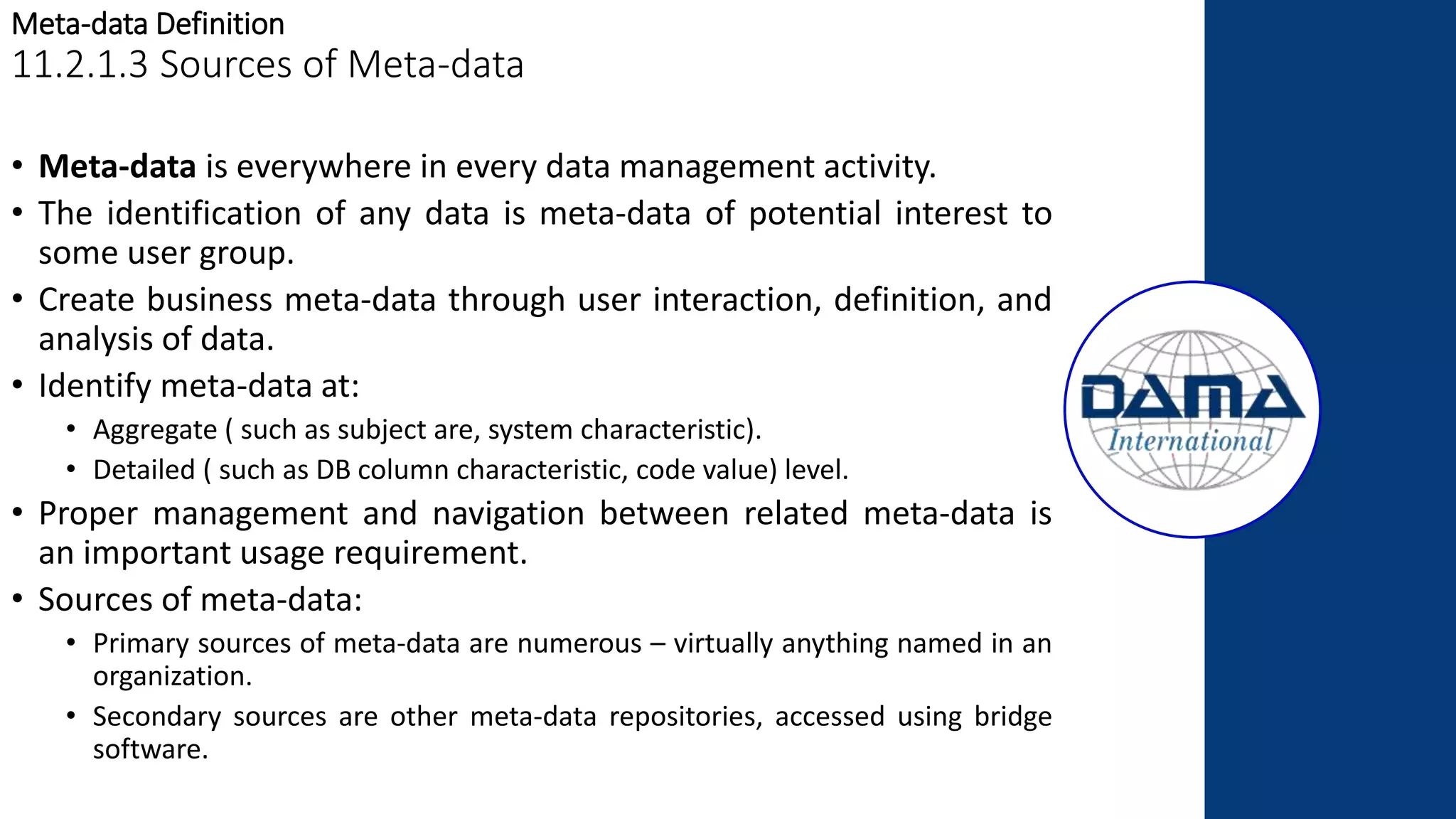 Meta-data Definition
11.2.1.3 Sources of Meta-data
• Meta-data is everywhere in every data management activity.
• The identification of any data is meta-data of potential interest to
some user group.
• Create business meta-data through user interaction, definition, and
analysis of data.
• Identify meta-data at:
• Aggregate ( such as subject are, system characteristic).
• Detailed ( such as DB column characteristic, code value) level.
• Proper management and navigation between related meta-data is
an important usage requirement.
• Sources of meta-data:
• Primary sources of meta-data are numerous – virtually anything named in an
organization.
• Secondary sources are other meta-data repositories, accessed using bridge
software.
 