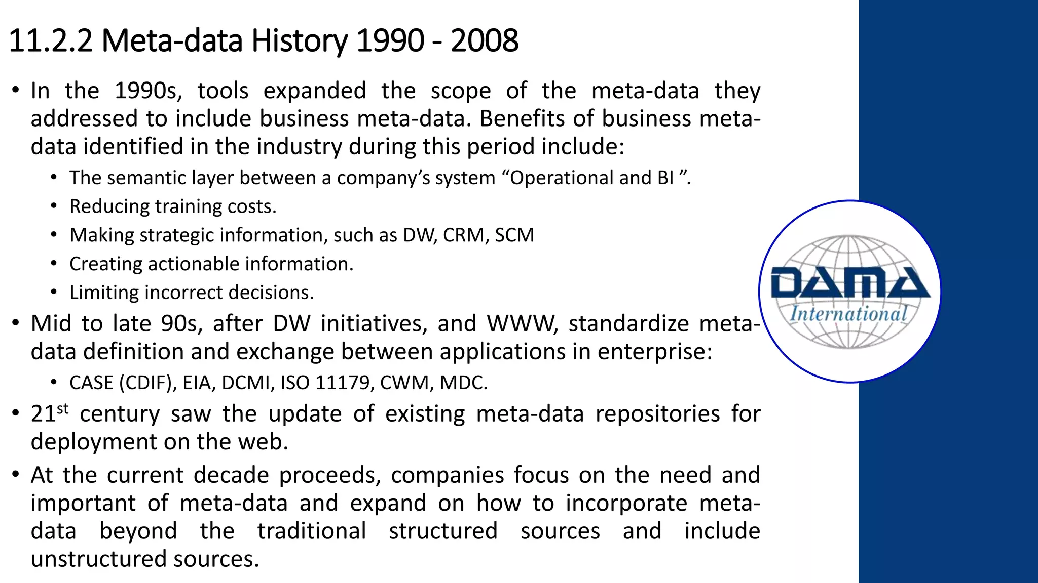 11.2.2 Meta-data History 1990 - 2008
• In the 1990s, tools expanded the scope of the meta-data they
addressed to include business meta-data. Benefits of business meta-
data identified in the industry during this period include:
• The semantic layer between a company’s system “Operational and BI ”.
• Reducing training costs.
• Making strategic information, such as DW, CRM, SCM
• Creating actionable information.
• Limiting incorrect decisions.
• Mid to late 90s, after DW initiatives, and WWW, standardize meta-
data definition and exchange between applications in enterprise:
• CASE (CDIF), EIA, DCMI, ISO 11179, CWM, MDC.
• 21st century saw the update of existing meta-data repositories for
deployment on the web.
• At the current decade proceeds, companies focus on the need and
important of meta-data and expand on how to incorporate meta-
data beyond the traditional structured sources and include
unstructured sources.
 