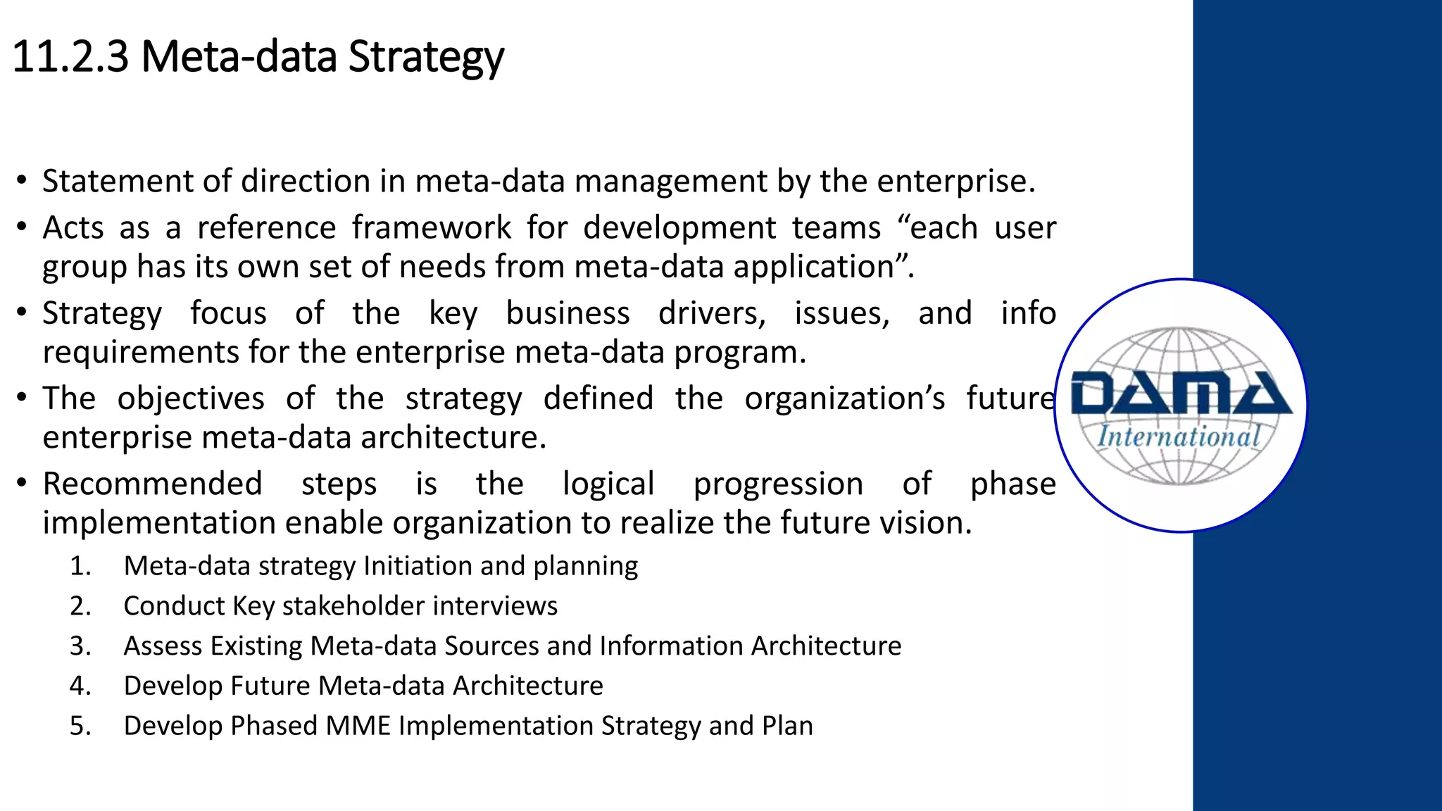 11.2.3 Meta-data Strategy
• Statement of direction in meta-data management by the enterprise.
• Acts as a reference framework for development teams “each user
group has its own set of needs from meta-data application”.
• Strategy focus of the key business drivers, issues, and info
requirements for the enterprise meta-data program.
• The objectives of the strategy defined the organization’s future
enterprise meta-data architecture.
• Recommended steps is the logical progression of phase
implementation enable organization to realize the future vision.
1. Meta-data strategy Initiation and planning
2. Conduct Key stakeholder interviews
3. Assess Existing Meta-data Sources and Information Architecture
4. Develop Future Meta-data Architecture
5. Develop Phased MME Implementation Strategy and Plan
 