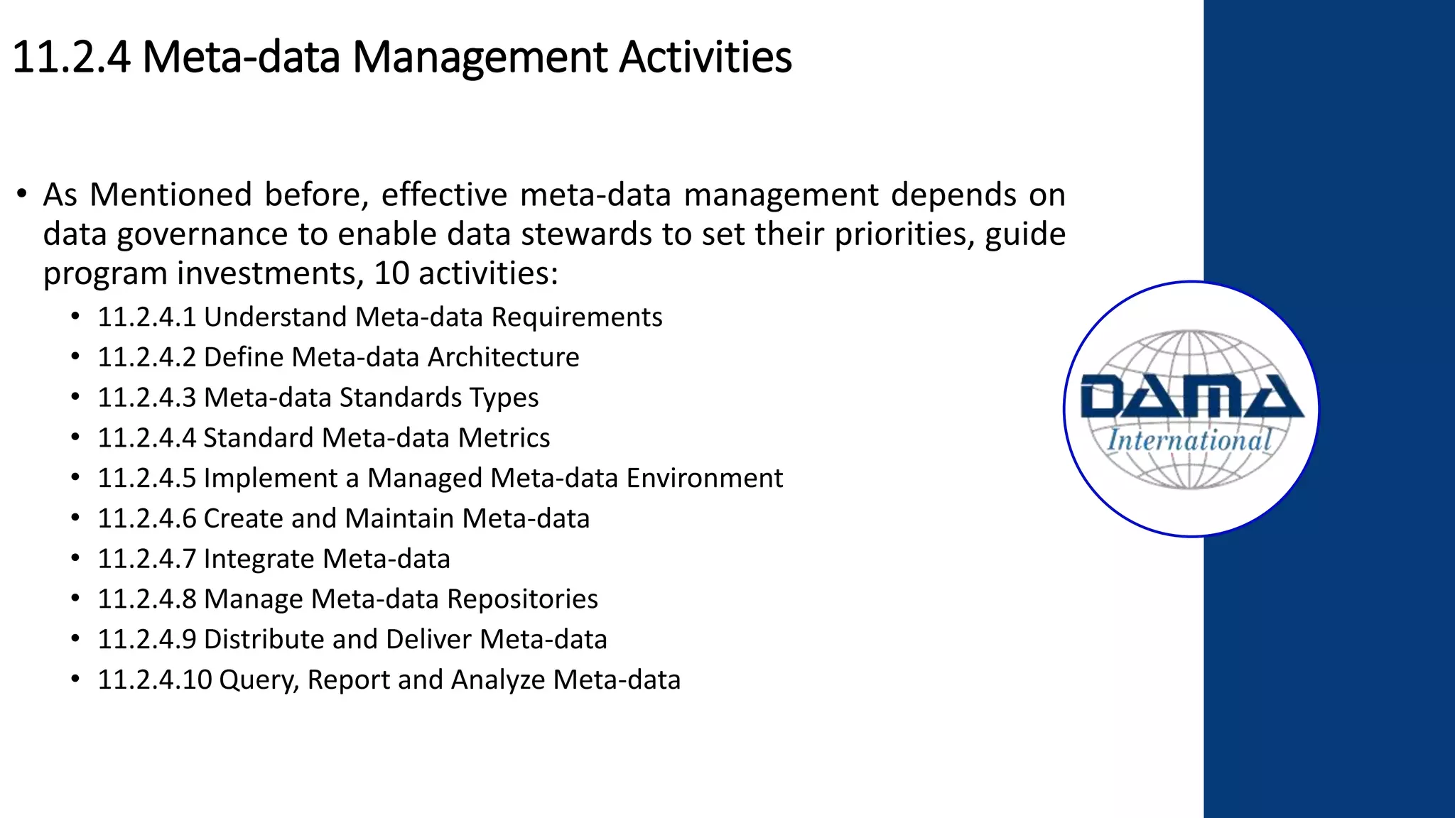 11.2.4 Meta-data Management Activities
• As Mentioned before, effective meta-data management depends on
data governance to enable data stewards to set their priorities, guide
program investments, 10 activities:
• 11.2.4.1 Understand Meta-data Requirements
• 11.2.4.2 Define Meta-data Architecture
• 11.2.4.3 Meta-data Standards Types
• 11.2.4.4 Standard Meta-data Metrics
• 11.2.4.5 Implement a Managed Meta-data Environment
• 11.2.4.6 Create and Maintain Meta-data
• 11.2.4.7 Integrate Meta-data
• 11.2.4.8 Manage Meta-data Repositories
• 11.2.4.9 Distribute and Deliver Meta-data
• 11.2.4.10 Query, Report and Analyze Meta-data
 