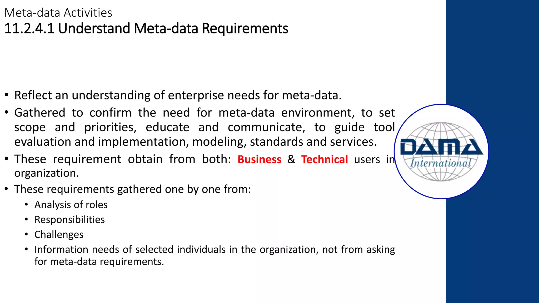 Meta-data Activities
11.2.4.1 Understand Meta-data Requirements
• Reflect an understanding of enterprise needs for meta-data.
• Gathered to confirm the need for meta-data environment, to set
scope and priorities, educate and communicate, to guide tool
evaluation and implementation, modeling, standards and services.
• These requirement obtain from both: Business & Technical users in
organization.
• These requirements gathered one by one from:
• Analysis of roles
• Responsibilities
• Challenges
• Information needs of selected individuals in the organization, not from asking
for meta-data requirements.
 