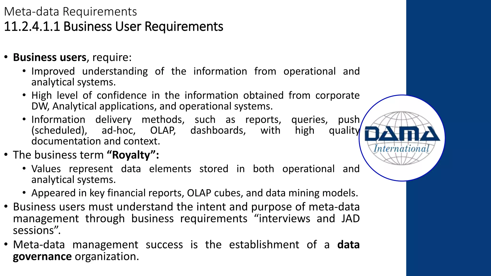 Meta-data Requirements
11.2.4.1.1 Business User Requirements
• Business users, require:
• Improved understanding of the information from operational and
analytical systems.
• High level of confidence in the information obtained from corporate
DW, Analytical applications, and operational systems.
• Information delivery methods, such as reports, queries, push
(scheduled), ad-hoc, OLAP, dashboards, with high quality
documentation and context.
• The business term “Royalty”:
• Values represent data elements stored in both operational and
analytical systems.
• Appeared in key financial reports, OLAP cubes, and data mining models.
• Business users must understand the intent and purpose of meta-data
management through business requirements “interviews and JAD
sessions”.
• Meta-data management success is the establishment of a data
governance organization.
 