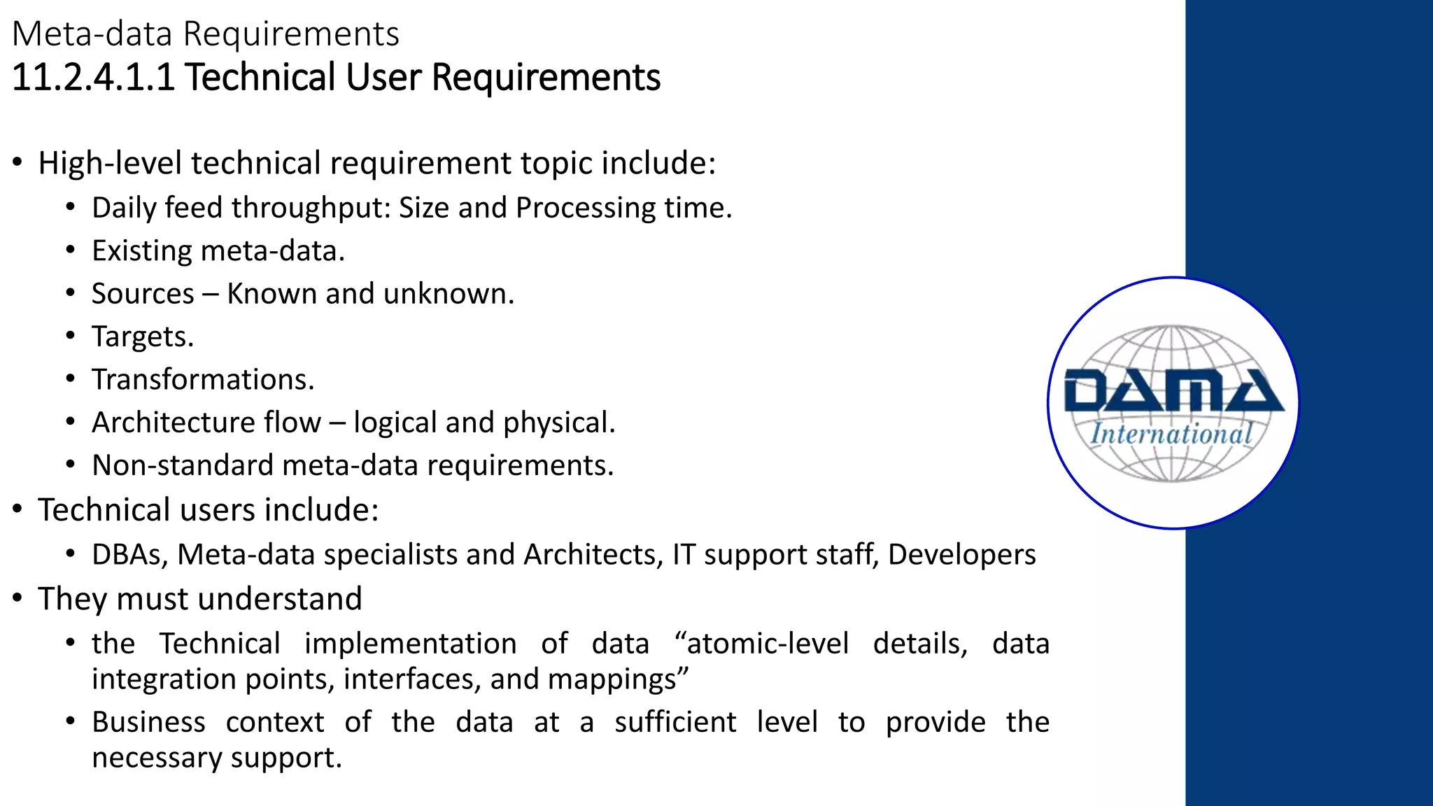 Meta-data Requirements
11.2.4.1.1 Technical User Requirements
• High-level technical requirement topic include:
• Daily feed throughput: Size and Processing time.
• Existing meta-data.
• Sources – Known and unknown.
• Targets.
• Transformations.
• Architecture flow – logical and physical.
• Non-standard meta-data requirements.
• Technical users include:
• DBAs, Meta-data specialists and Architects, IT support staff, Developers
• They must understand
• the Technical implementation of data “atomic-level details, data
integration points, interfaces, and mappings”
• Business context of the data at a sufficient level to provide the
necessary support.
 