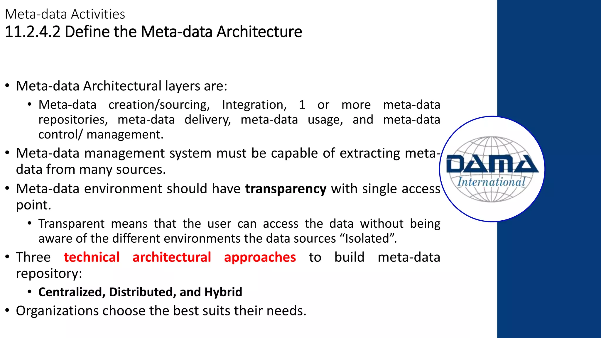 Meta-data Activities
11.2.4.2 Define the Meta-data Architecture
• Meta-data Architectural layers are:
• Meta-data creation/sourcing, Integration, 1 or more meta-data
repositories, meta-data delivery, meta-data usage, and meta-data
control/ management.
• Meta-data management system must be capable of extracting meta-
data from many sources.
• Meta-data environment should have transparency with single access
point.
• Transparent means that the user can access the data without being
aware of the different environments the data sources “Isolated”.
• Three technical architectural approaches to build meta-data
repository:
• Centralized, Distributed, and Hybrid
• Organizations choose the best suits their needs.
 