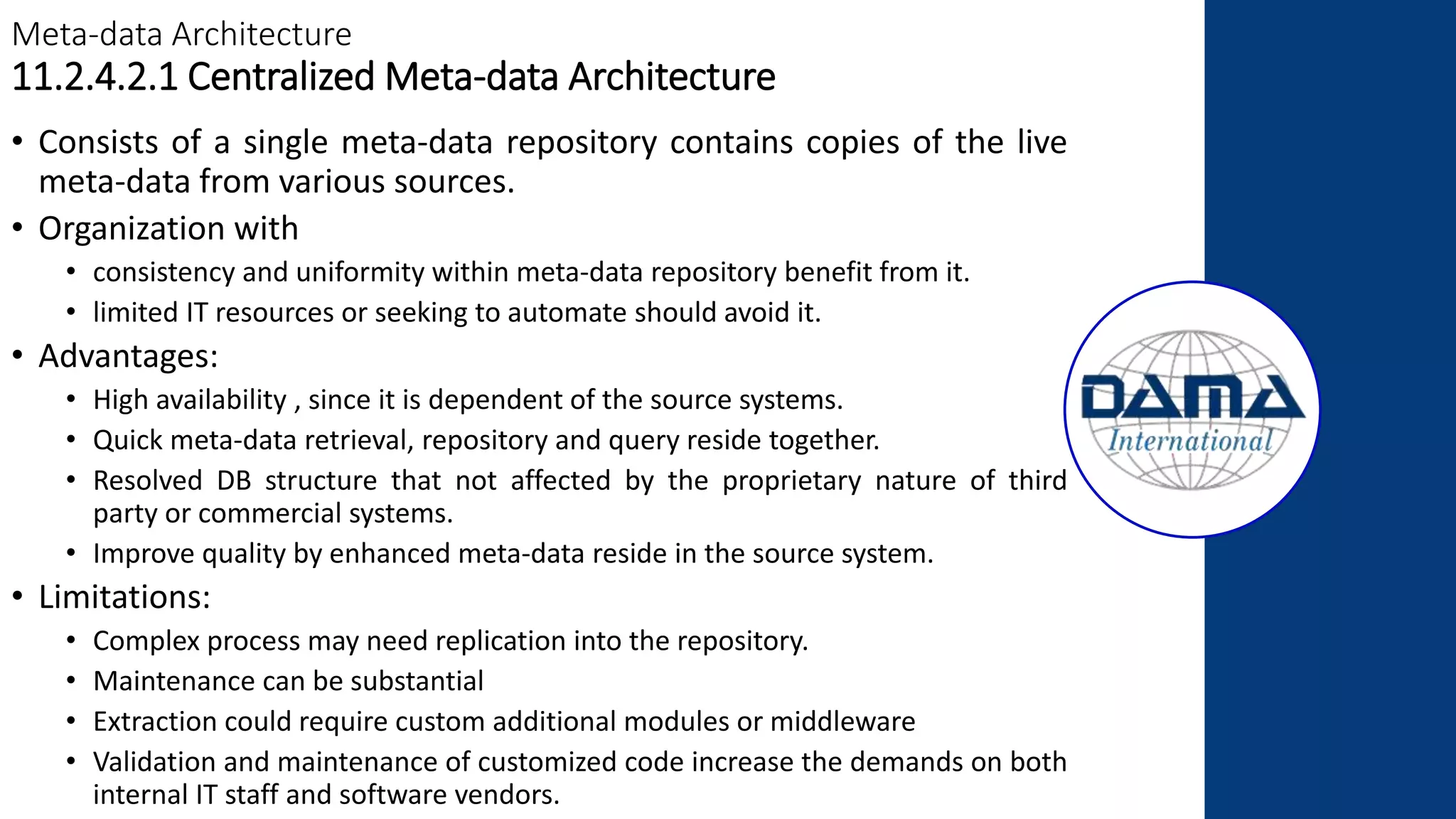 Meta-data Architecture
11.2.4.2.1 Centralized Meta-data Architecture
• Consists of a single meta-data repository contains copies of the live
meta-data from various sources.
• Organization with
• consistency and uniformity within meta-data repository benefit from it.
• limited IT resources or seeking to automate should avoid it.
• Advantages:
• High availability , since it is dependent of the source systems.
• Quick meta-data retrieval, repository and query reside together.
• Resolved DB structure that not affected by the proprietary nature of third
party or commercial systems.
• Improve quality by enhanced meta-data reside in the source system.
• Limitations:
• Complex process may need replication into the repository.
• Maintenance can be substantial
• Extraction could require custom additional modules or middleware
• Validation and maintenance of customized code increase the demands on both
internal IT staff and software vendors.
 