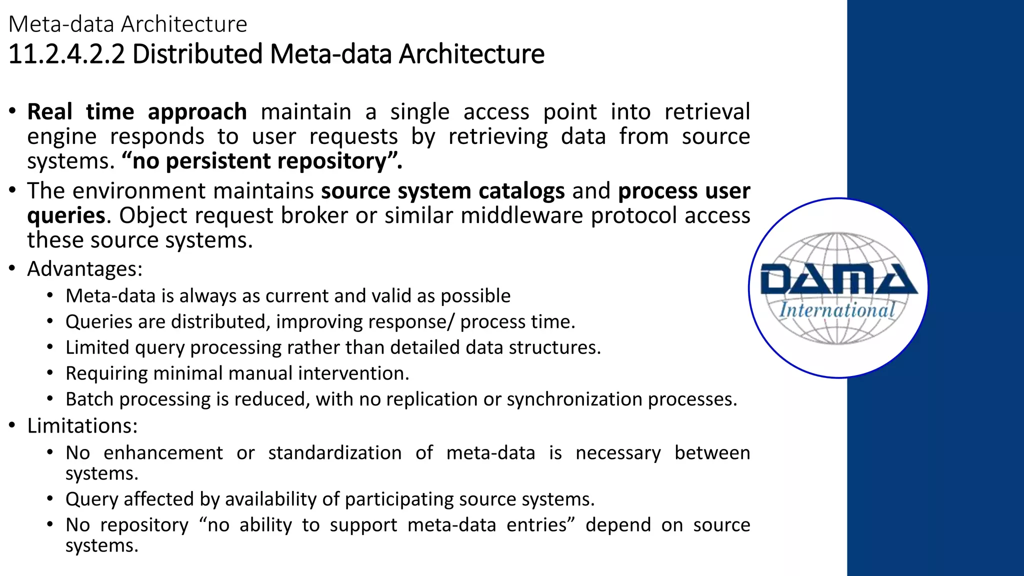 Meta-data Architecture
11.2.4.2.2 Distributed Meta-data Architecture
• Real time approach maintain a single access point into retrieval
engine responds to user requests by retrieving data from source
systems. “no persistent repository”.
• The environment maintains source system catalogs and process user
queries. Object request broker or similar middleware protocol access
these source systems.
• Advantages:
• Meta-data is always as current and valid as possible
• Queries are distributed, improving response/ process time.
• Limited query processing rather than detailed data structures.
• Requiring minimal manual intervention.
• Batch processing is reduced, with no replication or synchronization processes.
• Limitations:
• No enhancement or standardization of meta-data is necessary between
systems.
• Query affected by availability of participating source systems.
• No repository “no ability to support meta-data entries” depend on source
systems.
 