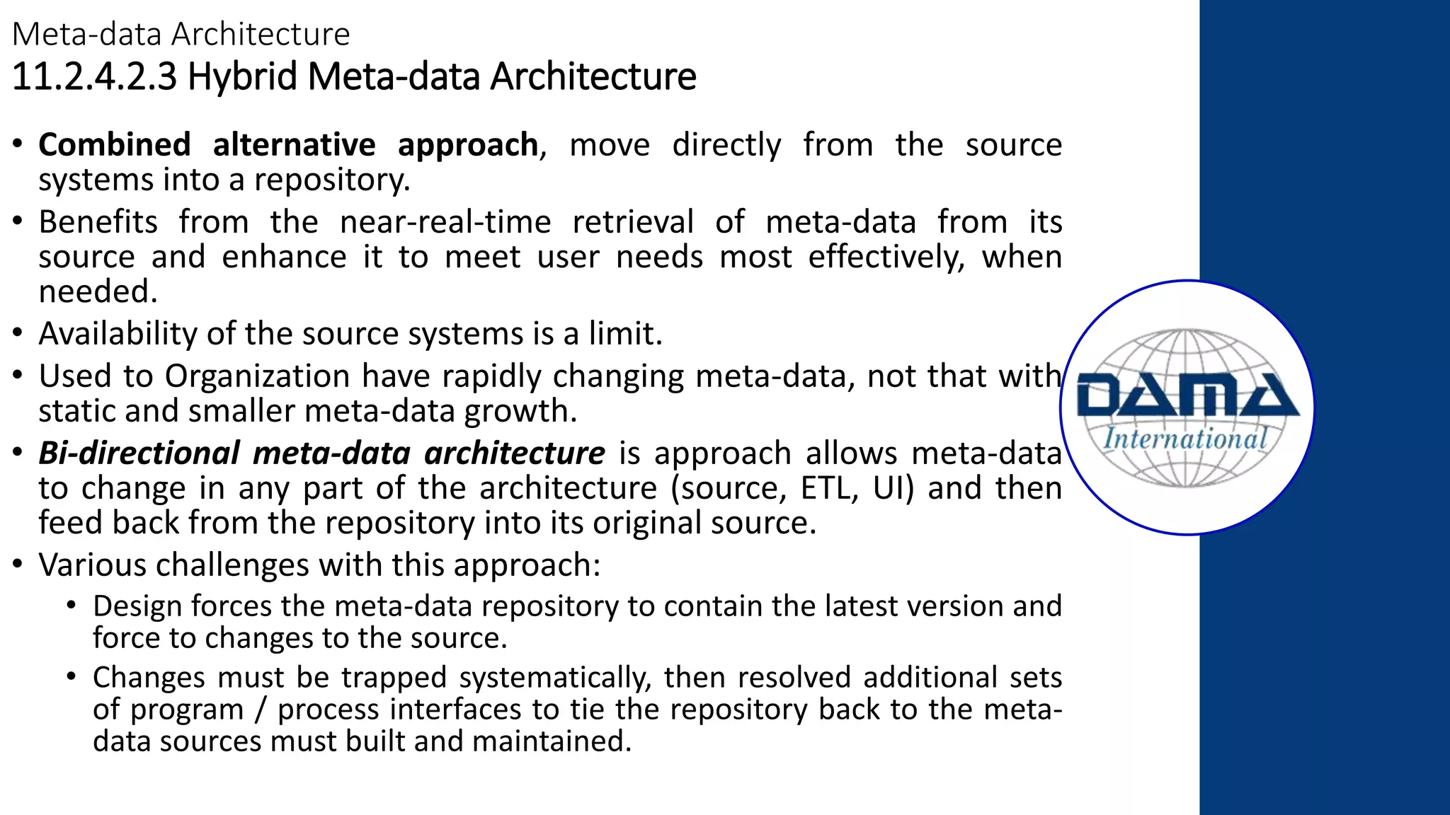 Meta-data Architecture
11.2.4.2.3 Hybrid Meta-data Architecture
• Combined alternative approach, move directly from the source
systems into a repository.
• Benefits from the near-real-time retrieval of meta-data from its
source and enhance it to meet user needs most effectively, when
needed.
• Availability of the source systems is a limit.
• Used to Organization have rapidly changing meta-data, not that with
static and smaller meta-data growth.
• Bi-directional meta-data architecture is approach allows meta-data
to change in any part of the architecture (source, ETL, UI) and then
feed back from the repository into its original source.
• Various challenges with this approach:
• Design forces the meta-data repository to contain the latest version and
force to changes to the source.
• Changes must be trapped systematically, then resolved additional sets
of program / process interfaces to tie the repository back to the meta-
data sources must built and maintained.
 