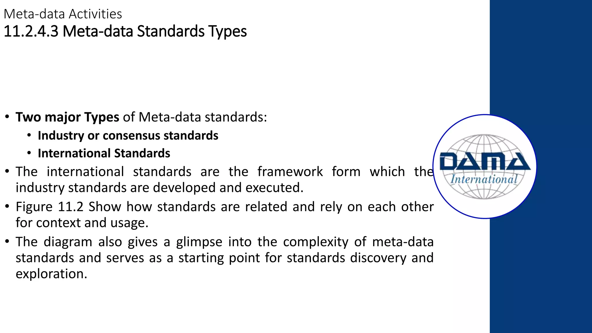 Meta-data Activities
11.2.4.3 Meta-data Standards Types
• Two major Types of Meta-data standards:
• Industry or consensus standards
• International Standards
• The international standards are the framework form which the
industry standards are developed and executed.
• Figure 11.2 Show how standards are related and rely on each other
for context and usage.
• The diagram also gives a glimpse into the complexity of meta-data
standards and serves as a starting point for standards discovery and
exploration.
 
