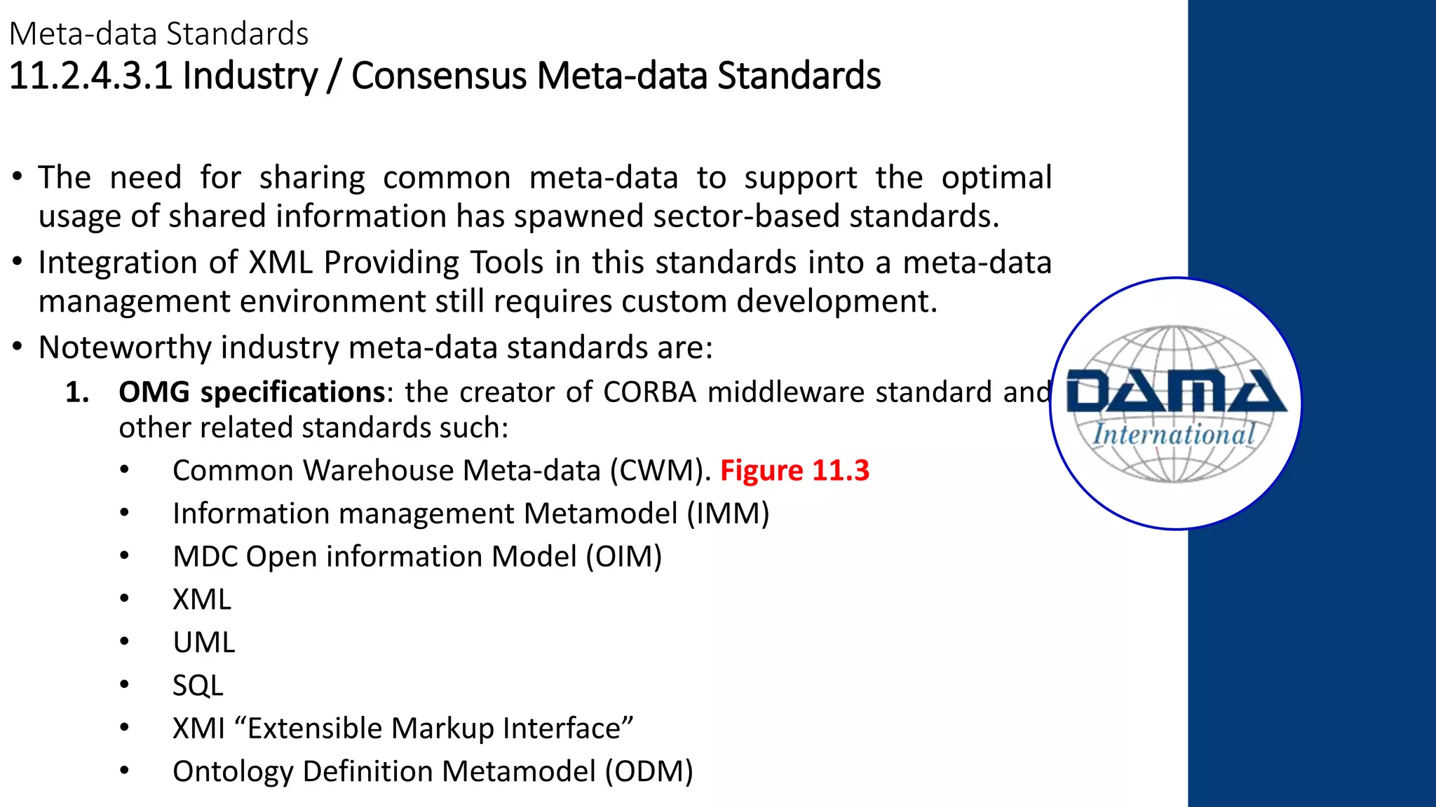 Meta-data Standards
11.2.4.3.1 Industry / Consensus Meta-data Standards
• The need for sharing common meta-data to support the optimal
usage of shared information has spawned sector-based standards.
• Integration of XML Providing Tools in this standards into a meta-data
management environment still requires custom development.
• Noteworthy industry meta-data standards are:
1. OMG specifications: the creator of CORBA middleware standard and
other related standards such:
• Common Warehouse Meta-data (CWM). Figure 11.3
• Information management Metamodel (IMM)
• MDC Open information Model (OIM)
• XML
• UML
• SQL
• XMI “Extensible Markup Interface”
• Ontology Definition Metamodel (ODM)
 