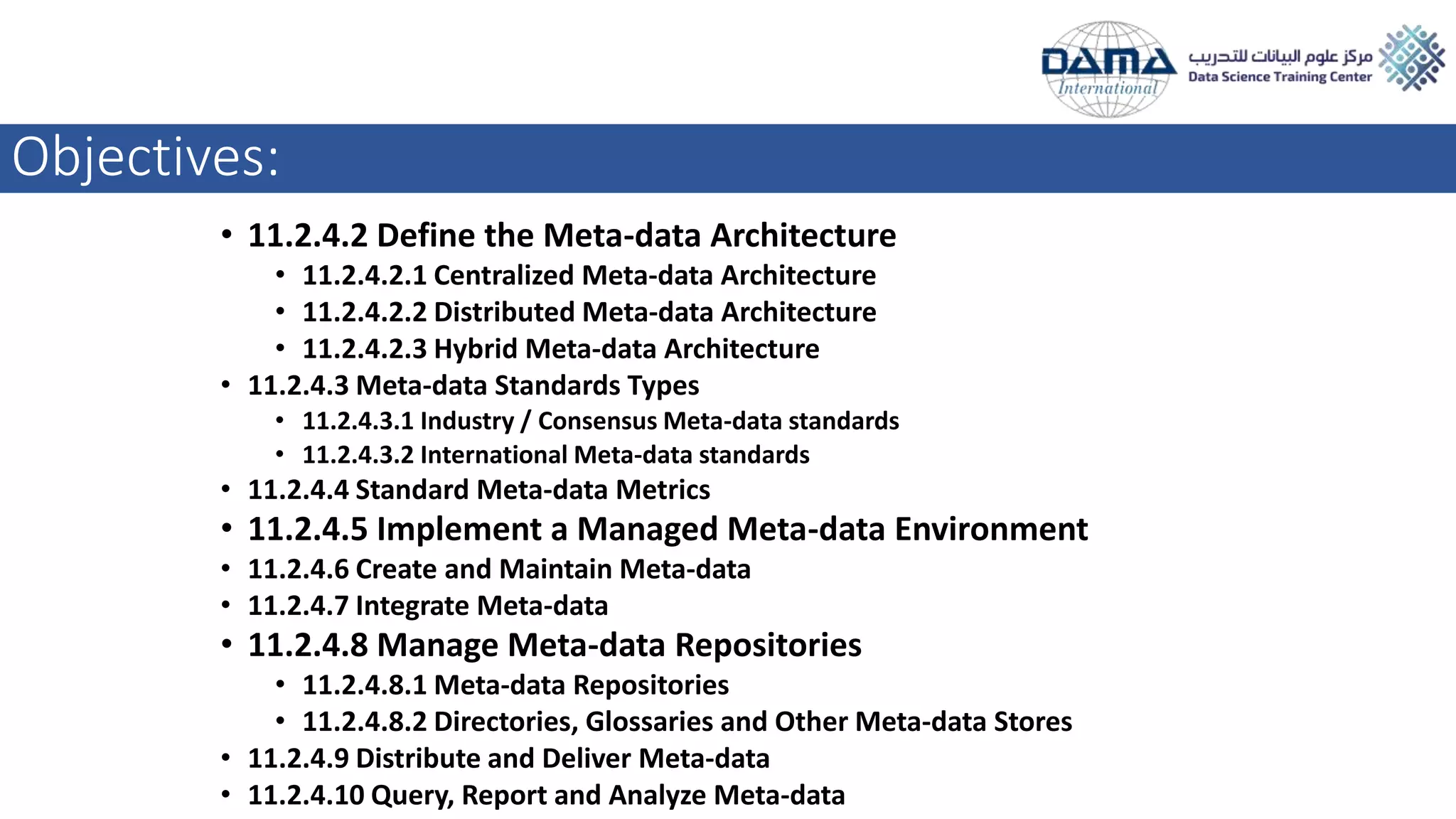 Objectives:
• 11.2.4.2 Define the Meta-data Architecture
• 11.2.4.2.1 Centralized Meta-data Architecture
• 11.2.4.2.2 Distributed Meta-data Architecture
• 11.2.4.2.3 Hybrid Meta-data Architecture
• 11.2.4.3 Meta-data Standards Types
• 11.2.4.3.1 Industry / Consensus Meta-data standards
• 11.2.4.3.2 International Meta-data standards
• 11.2.4.4 Standard Meta-data Metrics
• 11.2.4.5 Implement a Managed Meta-data Environment
• 11.2.4.6 Create and Maintain Meta-data
• 11.2.4.7 Integrate Meta-data
• 11.2.4.8 Manage Meta-data Repositories
• 11.2.4.8.1 Meta-data Repositories
• 11.2.4.8.2 Directories, Glossaries and Other Meta-data Stores
• 11.2.4.9 Distribute and Deliver Meta-data
• 11.2.4.10 Query, Report and Analyze Meta-data
 