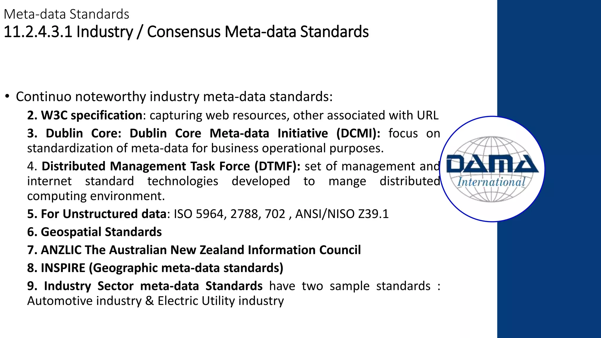 Meta-data Standards
11.2.4.3.1 Industry / Consensus Meta-data Standards
• Continuo noteworthy industry meta-data standards:
2. W3C specification: capturing web resources, other associated with URL
3. Dublin Core: Dublin Core Meta-data Initiative (DCMI): focus on
standardization of meta-data for business operational purposes.
4. Distributed Management Task Force (DTMF): set of management and
internet standard technologies developed to mange distributed
computing environment.
5. For Unstructured data: ISO 5964, 2788, 702 , ANSI/NISO Z39.1
6. Geospatial Standards
7. ANZLIC The Australian New Zealand Information Council
8. INSPIRE (Geographic meta-data standards)
9. Industry Sector meta-data Standards have two sample standards :
Automotive industry & Electric Utility industry
 