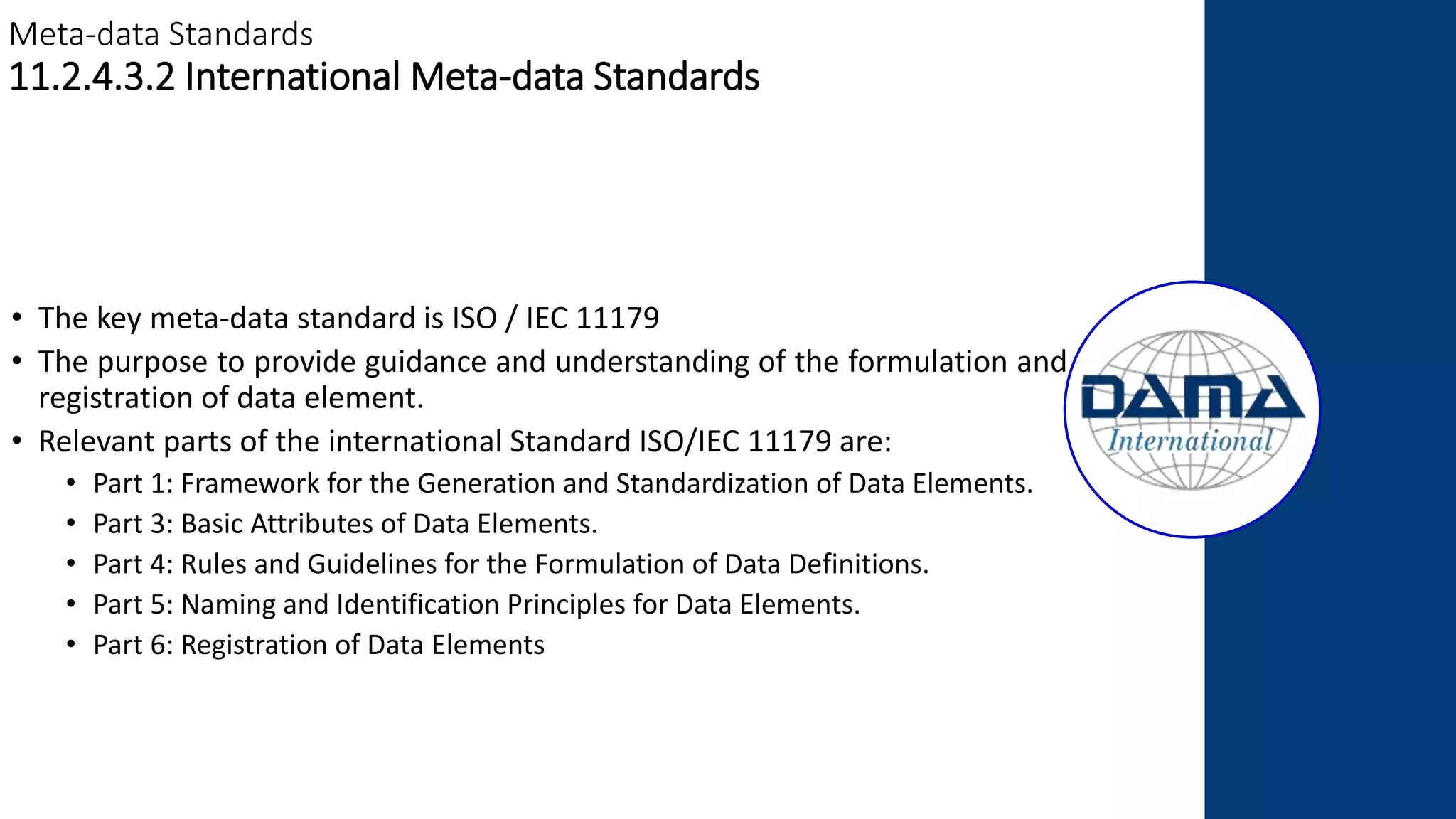 Meta-data Standards
11.2.4.3.2 International Meta-data Standards
• The key meta-data standard is ISO / IEC 11179
• The purpose to provide guidance and understanding of the formulation and
registration of data element.
• Relevant parts of the international Standard ISO/IEC 11179 are:
• Part 1: Framework for the Generation and Standardization of Data Elements.
• Part 3: Basic Attributes of Data Elements.
• Part 4: Rules and Guidelines for the Formulation of Data Definitions.
• Part 5: Naming and Identification Principles for Data Elements.
• Part 6: Registration of Data Elements
 