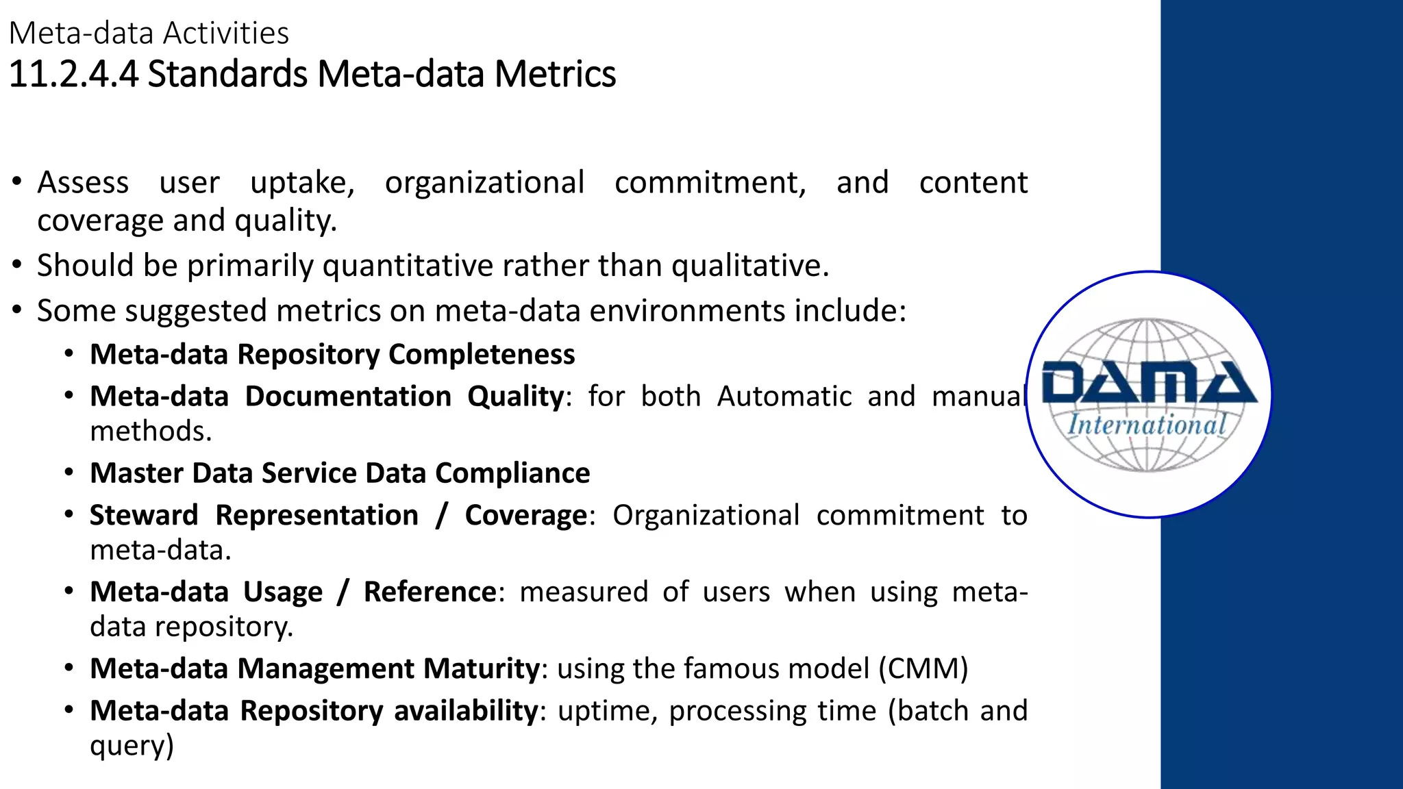 Meta-data Activities
11.2.4.4 Standards Meta-data Metrics
• Assess user uptake, organizational commitment, and content
coverage and quality.
• Should be primarily quantitative rather than qualitative.
• Some suggested metrics on meta-data environments include:
• Meta-data Repository Completeness
• Meta-data Documentation Quality: for both Automatic and manual
methods.
• Master Data Service Data Compliance
• Steward Representation / Coverage: Organizational commitment to
meta-data.
• Meta-data Usage / Reference: measured of users when using meta-
data repository.
• Meta-data Management Maturity: using the famous model (CMM)
• Meta-data Repository availability: uptime, processing time (batch and
query)
 
