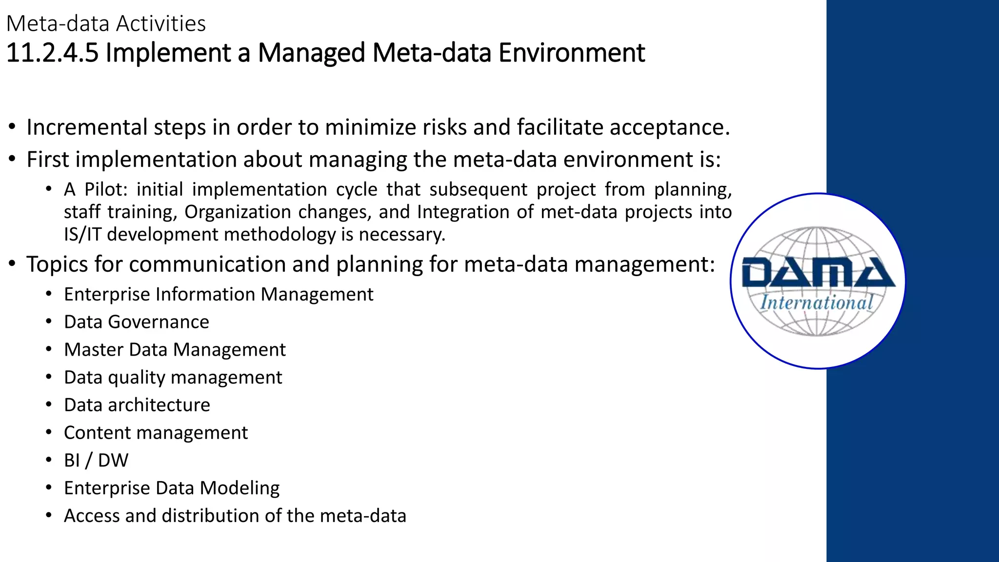 Meta-data Activities
11.2.4.5 Implement a Managed Meta-data Environment
• Incremental steps in order to minimize risks and facilitate acceptance.
• First implementation about managing the meta-data environment is:
• A Pilot: initial implementation cycle that subsequent project from planning,
staff training, Organization changes, and Integration of met-data projects into
IS/IT development methodology is necessary.
• Topics for communication and planning for meta-data management:
• Enterprise Information Management
• Data Governance
• Master Data Management
• Data quality management
• Data architecture
• Content management
• BI / DW
• Enterprise Data Modeling
• Access and distribution of the meta-data
 