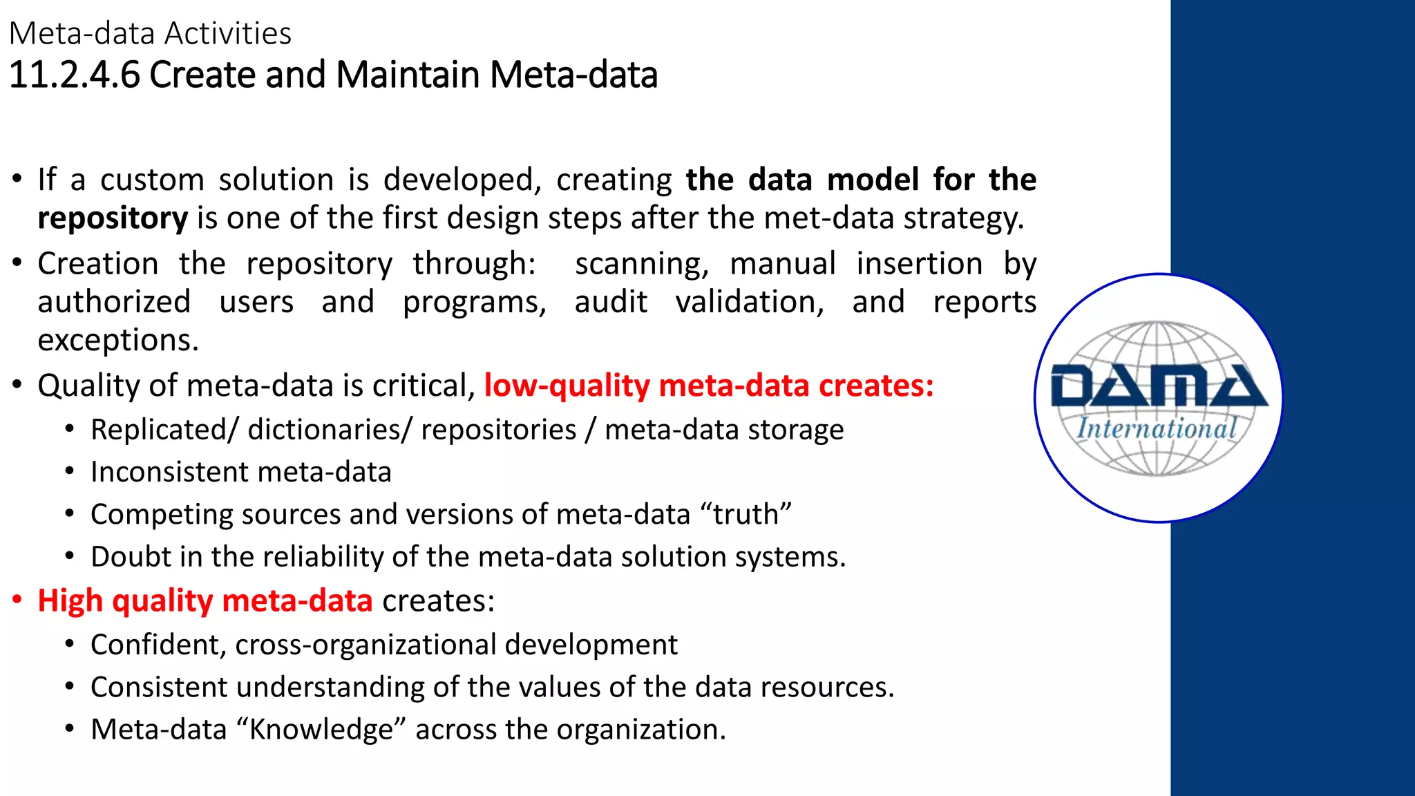 Meta-data Activities
11.2.4.6 Create and Maintain Meta-data
• If a custom solution is developed, creating the data model for the
repository is one of the first design steps after the met-data strategy.
• Creation the repository through: scanning, manual insertion by
authorized users and programs, audit validation, and reports
exceptions.
• Quality of meta-data is critical, low-quality meta-data creates:
• Replicated/ dictionaries/ repositories / meta-data storage
• Inconsistent meta-data
• Competing sources and versions of meta-data “truth”
• Doubt in the reliability of the meta-data solution systems.
• High quality meta-data creates:
• Confident, cross-organizational development
• Consistent understanding of the values of the data resources.
• Meta-data “Knowledge” across the organization.
 