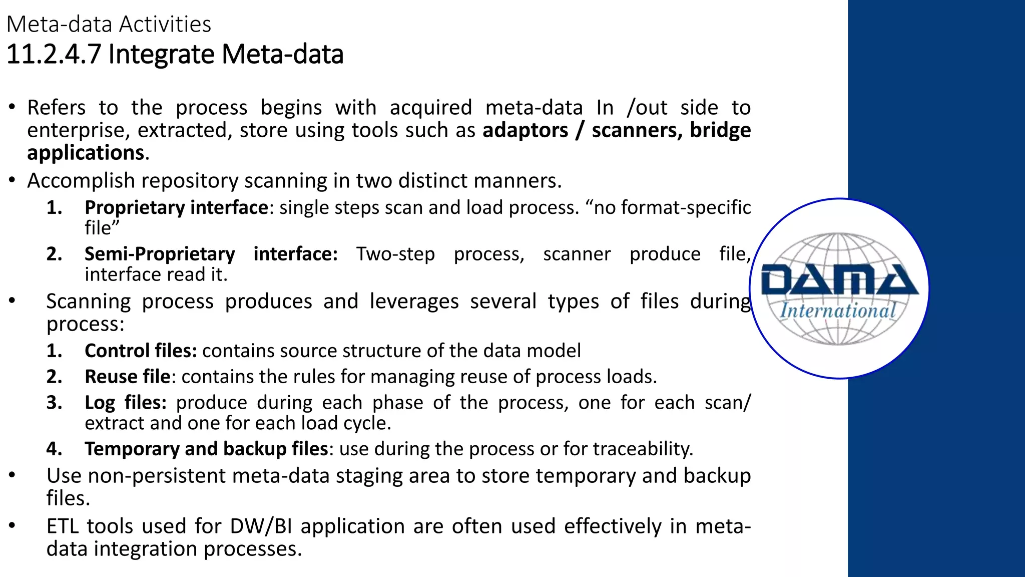 Meta-data Activities
11.2.4.7 Integrate Meta-data
• Refers to the process begins with acquired meta-data In /out side to
enterprise, extracted, store using tools such as adaptors / scanners, bridge
applications.
• Accomplish repository scanning in two distinct manners.
1. Proprietary interface: single steps scan and load process. “no format-specific
file”
2. Semi-Proprietary interface: Two-step process, scanner produce file,
interface read it.
• Scanning process produces and leverages several types of files during
process:
1. Control files: contains source structure of the data model
2. Reuse file: contains the rules for managing reuse of process loads.
3. Log files: produce during each phase of the process, one for each scan/
extract and one for each load cycle.
4. Temporary and backup files: use during the process or for traceability.
• Use non-persistent meta-data staging area to store temporary and backup
files.
• ETL tools used for DW/BI application are often used effectively in meta-
data integration processes.
 