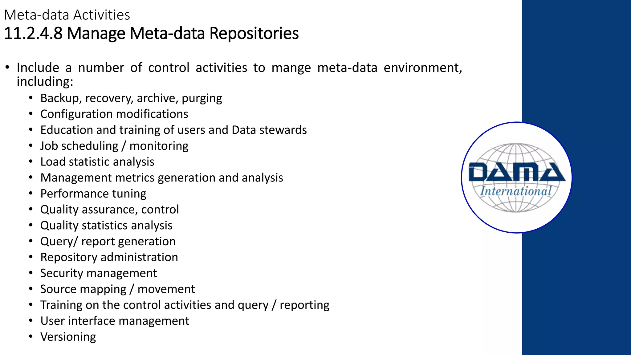 Meta-data Activities
11.2.4.8 Manage Meta-data Repositories
• Include a number of control activities to mange meta-data environment,
including:
• Backup, recovery, archive, purging
• Configuration modifications
• Education and training of users and Data stewards
• Job scheduling / monitoring
• Load statistic analysis
• Management metrics generation and analysis
• Performance tuning
• Quality assurance, control
• Quality statistics analysis
• Query/ report generation
• Repository administration
• Security management
• Source mapping / movement
• Training on the control activities and query / reporting
• User interface management
• Versioning
 