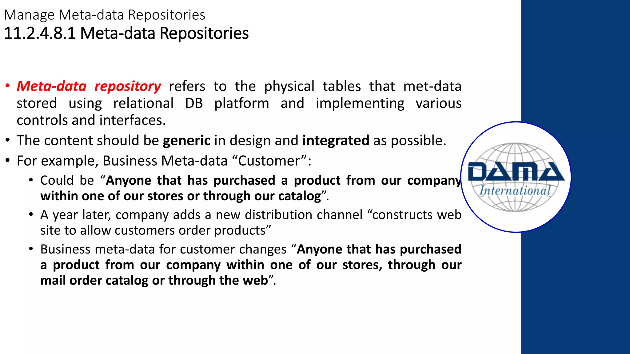 Manage Meta-data Repositories
11.2.4.8.1 Meta-data Repositories
• Meta-data repository refers to the physical tables that met-data
stored using relational DB platform and implementing various
controls and interfaces.
• The content should be generic in design and integrated as possible.
• For example, Business Meta-data “Customer”:
• Could be “Anyone that has purchased a product from our company
within one of our stores or through our catalog”.
• A year later, company adds a new distribution channel “constructs web
site to allow customers order products”
• Business meta-data for customer changes “Anyone that has purchased
a product from our company within one of our stores, through our
mail order catalog or through the web”.
 