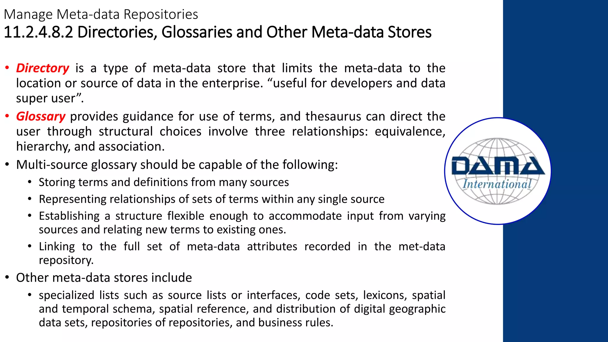Manage Meta-data Repositories
11.2.4.8.2 Directories, Glossaries and Other Meta-data Stores
• Directory is a type of meta-data store that limits the meta-data to the
location or source of data in the enterprise. “useful for developers and data
super user”.
• Glossary provides guidance for use of terms, and thesaurus can direct the
user through structural choices involve three relationships: equivalence,
hierarchy, and association.
• Multi-source glossary should be capable of the following:
• Storing terms and definitions from many sources
• Representing relationships of sets of terms within any single source
• Establishing a structure flexible enough to accommodate input from varying
sources and relating new terms to existing ones.
• Linking to the full set of meta-data attributes recorded in the met-data
repository.
• Other meta-data stores include
• specialized lists such as source lists or interfaces, code sets, lexicons, spatial
and temporal schema, spatial reference, and distribution of digital geographic
data sets, repositories of repositories, and business rules.
 