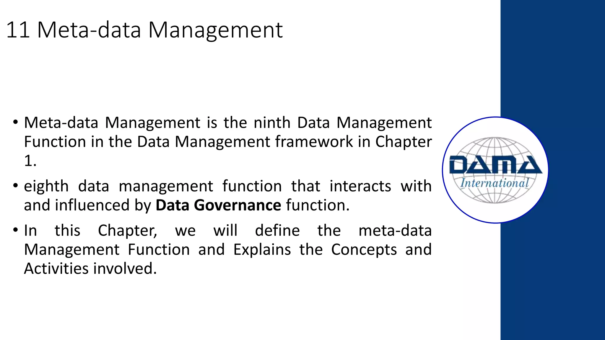 11 Meta-data Management
• Meta-data Management is the ninth Data Management
Function in the Data Management framework in Chapter
1.
• eighth data management function that interacts with
and influenced by Data Governance function.
• In this Chapter, we will define the meta-data
Management Function and Explains the Concepts and
Activities involved.
 