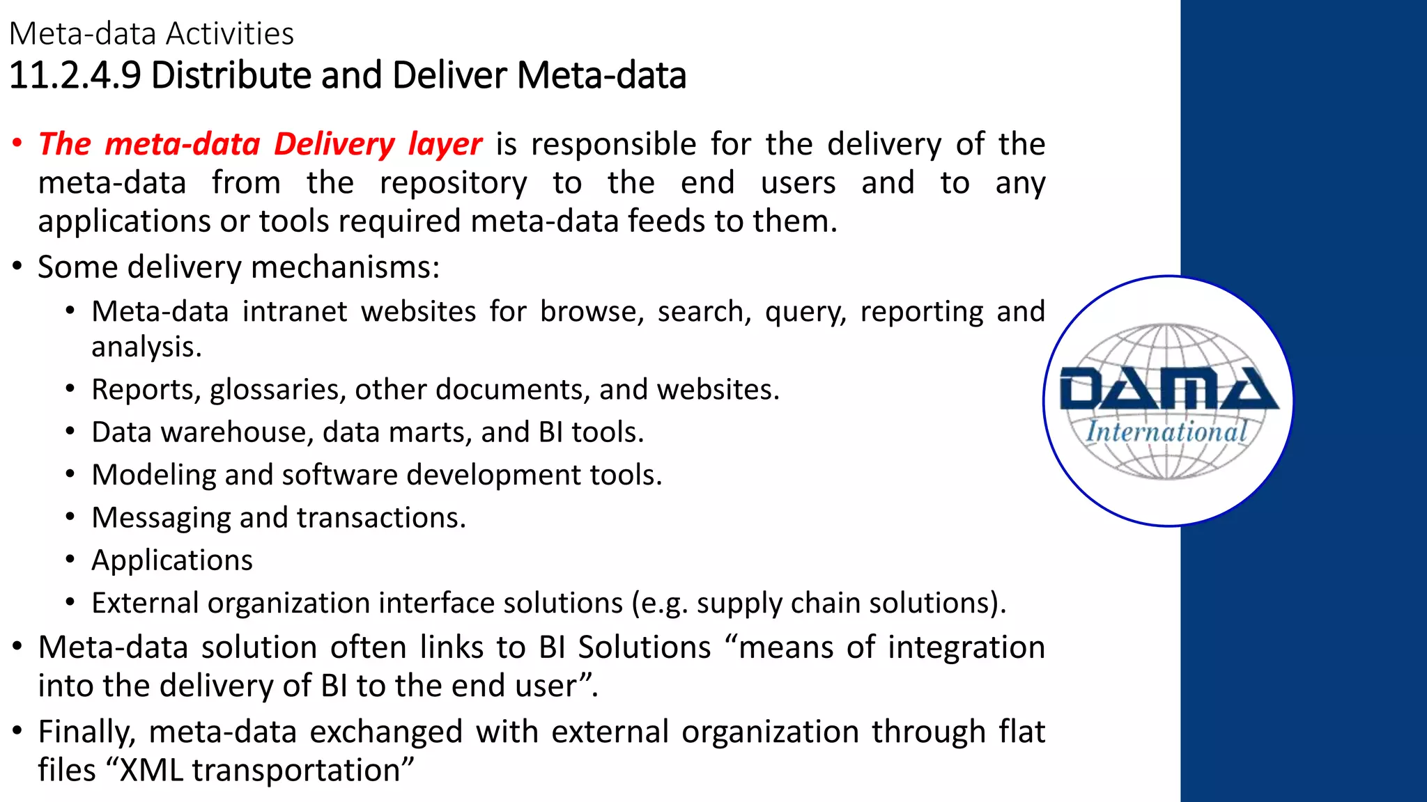 Meta-data Activities
11.2.4.9 Distribute and Deliver Meta-data
• The meta-data Delivery layer is responsible for the delivery of the
meta-data from the repository to the end users and to any
applications or tools required meta-data feeds to them.
• Some delivery mechanisms:
• Meta-data intranet websites for browse, search, query, reporting and
analysis.
• Reports, glossaries, other documents, and websites.
• Data warehouse, data marts, and BI tools.
• Modeling and software development tools.
• Messaging and transactions.
• Applications
• External organization interface solutions (e.g. supply chain solutions).
• Meta-data solution often links to BI Solutions “means of integration
into the delivery of BI to the end user”.
• Finally, meta-data exchanged with external organization through flat
files “XML transportation”
 