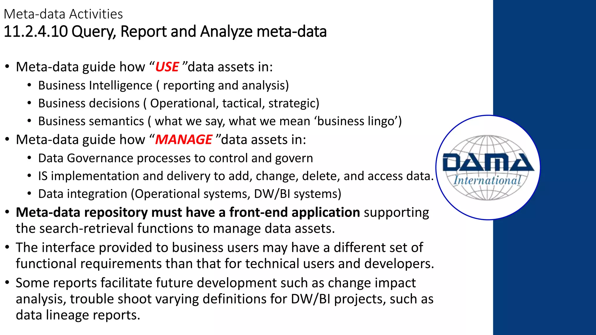 Meta-data Activities
11.2.4.10 Query, Report and Analyze meta-data
• Meta-data guide how “USE ”data assets in:
• Business Intelligence ( reporting and analysis)
• Business decisions ( Operational, tactical, strategic)
• Business semantics ( what we say, what we mean ‘business lingo’)
• Meta-data guide how “MANAGE ”data assets in:
• Data Governance processes to control and govern
• IS implementation and delivery to add, change, delete, and access data.
• Data integration (Operational systems, DW/BI systems)
• Meta-data repository must have a front-end application supporting
the search-retrieval functions to manage data assets.
• The interface provided to business users may have a different set of
functional requirements than that for technical users and developers.
• Some reports facilitate future development such as change impact
analysis, trouble shoot varying definitions for DW/BI projects, such as
data lineage reports.
 