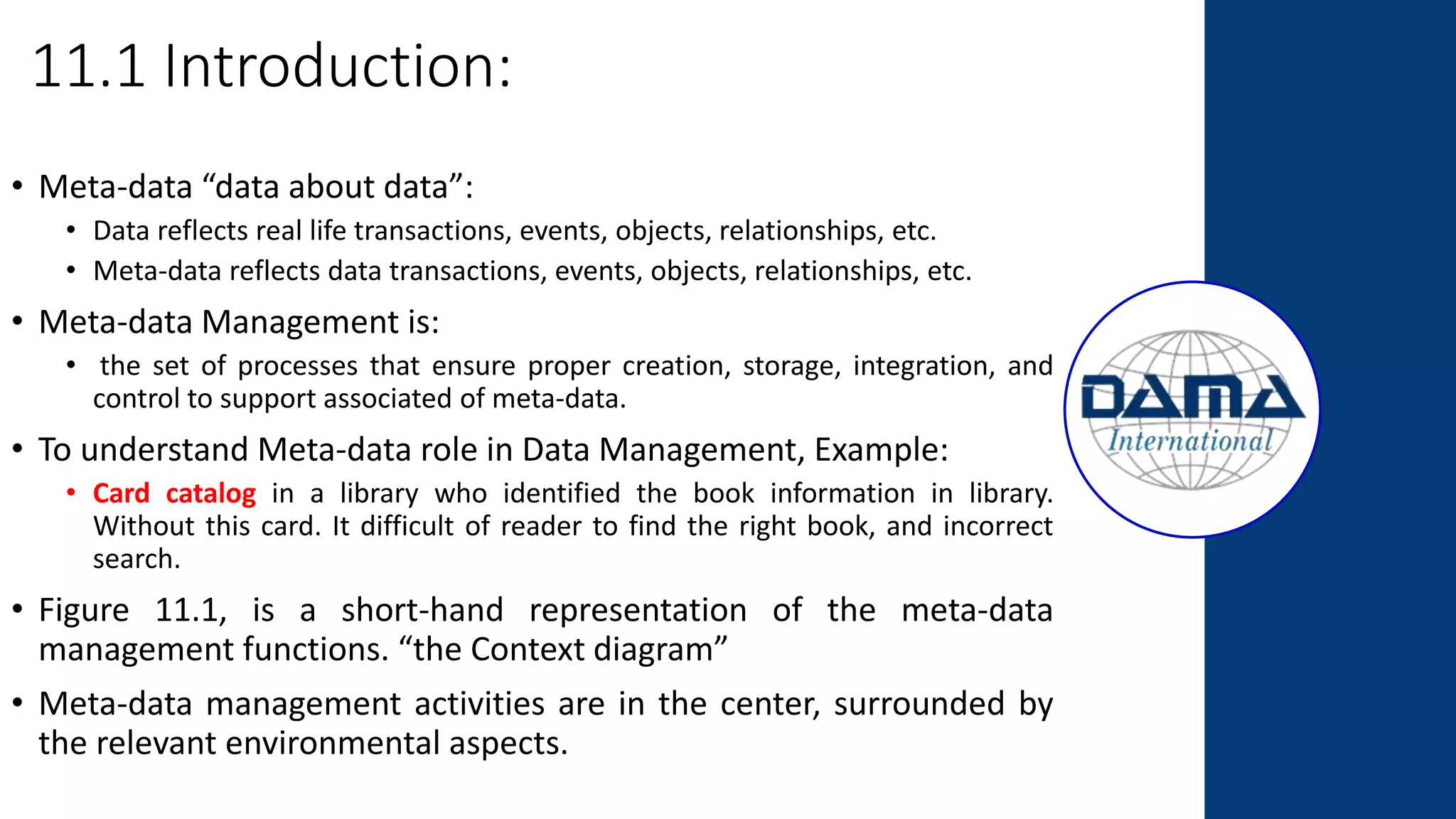 11.1 Introduction:
• Meta-data “data about data”:
• Data reflects real life transactions, events, objects, relationships, etc.
• Meta-data reflects data transactions, events, objects, relationships, etc.
• Meta-data Management is:
• the set of processes that ensure proper creation, storage, integration, and
control to support associated of meta-data.
• To understand Meta-data role in Data Management, Example:
• Card catalog in a library who identified the book information in library.
Without this card. It difficult of reader to find the right book, and incorrect
search.
• Figure 11.1, is a short-hand representation of the meta-data
management functions. “the Context diagram”
• Meta-data management activities are in the center, surrounded by
the relevant environmental aspects.
 