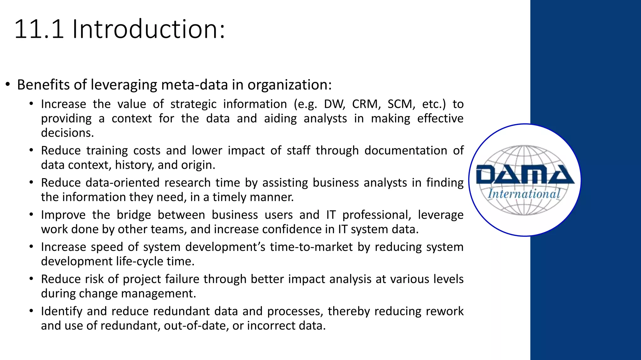 11.1 Introduction:
• Benefits of leveraging meta-data in organization:
• Increase the value of strategic information (e.g. DW, CRM, SCM, etc.) to
providing a context for the data and aiding analysts in making effective
decisions.
• Reduce training costs and lower impact of staff through documentation of
data context, history, and origin.
• Reduce data-oriented research time by assisting business analysts in finding
the information they need, in a timely manner.
• Improve the bridge between business users and IT professional, leverage
work done by other teams, and increase confidence in IT system data.
• Increase speed of system development’s time-to-market by reducing system
development life-cycle time.
• Reduce risk of project failure through better impact analysis at various levels
during change management.
• Identify and reduce redundant data and processes, thereby reducing rework
and use of redundant, out-of-date, or incorrect data.
 