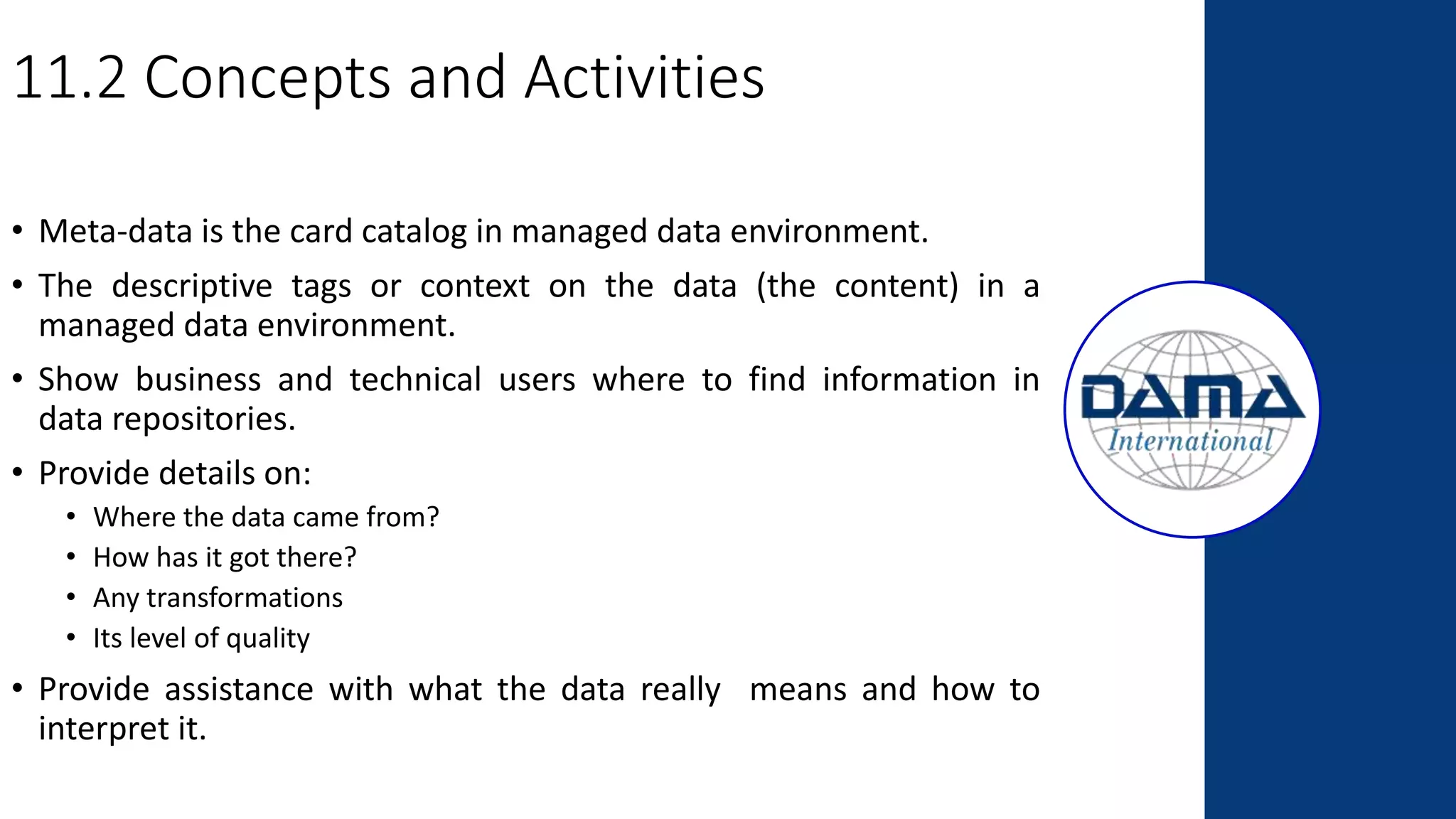 11.2 Concepts and Activities
• Meta-data is the card catalog in managed data environment.
• The descriptive tags or context on the data (the content) in a
managed data environment.
• Show business and technical users where to find information in
data repositories.
• Provide details on:
• Where the data came from?
• How has it got there?
• Any transformations
• Its level of quality
• Provide assistance with what the data really means and how to
interpret it.
 