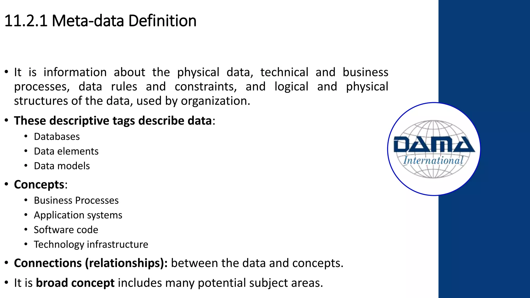 11.2.1 Meta-data Definition
• It is information about the physical data, technical and business
processes, data rules and constraints, and logical and physical
structures of the data, used by organization.
• These descriptive tags describe data:
• Databases
• Data elements
• Data models
• Concepts:
• Business Processes
• Application systems
• Software code
• Technology infrastructure
• Connections (relationships): between the data and concepts.
• It is broad concept includes many potential subject areas.
 
