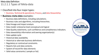 Meta-data Definition
11.2.1.1 Types of Meta-data
• Classified into four major types:
• Business, Technical & operational, Process, and data Stewardship
• Business meta-data examples:
• Business data definitions, including calculations.
• Business rules and algorithms, including hierarchies.
• Data lineage and impact analysis.
• Data model: enterprise level conceptual and logical
• Data Quality statements, such confidence and completeness indicators.
• Data stewardship information and owning organization(s)
• Data update cycle
• Historical data availability
• Historical or alternate business definitions.
• Regulatory or contractual constraints.
• Reports lists and data contents.
• System of record for data elements
• Valid value constraints ( sample or list)
 
