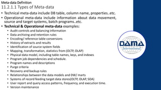 Meta-data Definition
11.2.1.1 Types of Meta-data
• Technical meta-data include DB table, column name, properties..etc.
• Operational meta-data include information about data movement,
source and target systems, batch programs..etc.
• Technical & Operational meta-data examples:
• Audit controls and balancing information
• Data archiving and retention rules
• Encoding/ reference table conversions
• History of extracts and results
• Identification of source system fields
• Mapping, transformation, statistics from (OLTP, OLAP)
• Physical data model, including table names, keys, and indexes
• Program job dependencies and schedule.
• Program names and descriptions
• Purge criteria
• Recovery and backup rules
• Relationships between the data models and DW/ marts
• Systems of record feeding target data stores(OLTP, OLAP, SOA)
• User report and query access patterns, frequency, and execution time.
• Version maintenance
 