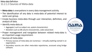 Meta-data Definition
11.2.1.3 Sources of Meta-data
• Meta-data is everywhere in every data management activity.
• The identification of any data is meta-data of potential interest to
some user group.
• Create business meta-data through user interaction, definition, and
analysis of data.
• Identify meta-data at:
• Aggregate ( such as subject are, system characteristic).
• Detailed ( such as DB column characteristic, code value) level.
• Proper management and navigation between related meta-data is
an important usage requirement.
• Sources of meta-data:
• Primary sources of meta-data are numerous – virtually anything named in an
organization.
• Secondary sources are other meta-data repositories, accessed using bridge
software.
 