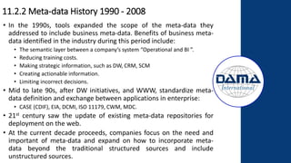 11.2.2 Meta-data History 1990 - 2008
• In the 1990s, tools expanded the scope of the meta-data they
addressed to include business meta-data. Benefits of business meta-
data identified in the industry during this period include:
• The semantic layer between a company’s system “Operational and BI ”.
• Reducing training costs.
• Making strategic information, such as DW, CRM, SCM
• Creating actionable information.
• Limiting incorrect decisions.
• Mid to late 90s, after DW initiatives, and WWW, standardize meta-
data definition and exchange between applications in enterprise:
• CASE (CDIF), EIA, DCMI, ISO 11179, CWM, MDC.
• 21st century saw the update of existing meta-data repositories for
deployment on the web.
• At the current decade proceeds, companies focus on the need and
important of meta-data and expand on how to incorporate meta-
data beyond the traditional structured sources and include
unstructured sources.
 