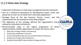 11.2.3 Meta-data Strategy
• Statement of direction in meta-data management by the enterprise.
• Acts as a reference framework for development teams “each user
group has its own set of needs from meta-data application”.
• Strategy focus of the key business drivers, issues, and info
requirements for the enterprise meta-data program.
• The objectives of the strategy defined the organization’s future
enterprise meta-data architecture.
• Recommended steps is the logical progression of phase
implementation enable organization to realize the future vision.
1. Meta-data strategy Initiation and planning
2. Conduct Key stakeholder interviews
3. Assess Existing Meta-data Sources and Information Architecture
4. Develop Future Meta-data Architecture
5. Develop Phased MME Implementation Strategy and Plan
 