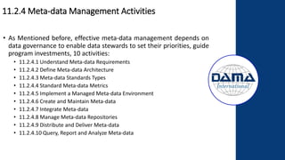 11.2.4 Meta-data Management Activities
• As Mentioned before, effective meta-data management depends on
data governance to enable data stewards to set their priorities, guide
program investments, 10 activities:
• 11.2.4.1 Understand Meta-data Requirements
• 11.2.4.2 Define Meta-data Architecture
• 11.2.4.3 Meta-data Standards Types
• 11.2.4.4 Standard Meta-data Metrics
• 11.2.4.5 Implement a Managed Meta-data Environment
• 11.2.4.6 Create and Maintain Meta-data
• 11.2.4.7 Integrate Meta-data
• 11.2.4.8 Manage Meta-data Repositories
• 11.2.4.9 Distribute and Deliver Meta-data
• 11.2.4.10 Query, Report and Analyze Meta-data
 