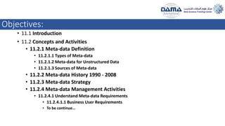 Objectives:
• 11.1 Introduction
• 11.2 Concepts and Activities
• 11.2.1 Meta-data Definition
• 11.2.1.1 Types of Meta-data
• 11.2.1.2 Meta-data for Unstructured Data
• 11.2.1.3 Sources of Meta-data
• 11.2.2 Meta-data History 1990 - 2008
• 11.2.3 Meta-data Strategy
• 11.2.4 Meta-data Management Activities
• 11.2.4.1 Understand Meta-data Requirements
• 11.2.4.1.1 Business User Requirements
• To be continue…
 