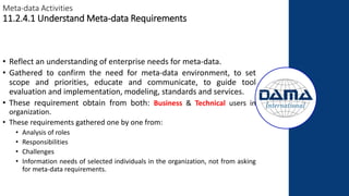 Meta-data Activities
11.2.4.1 Understand Meta-data Requirements
• Reflect an understanding of enterprise needs for meta-data.
• Gathered to confirm the need for meta-data environment, to set
scope and priorities, educate and communicate, to guide tool
evaluation and implementation, modeling, standards and services.
• These requirement obtain from both: Business & Technical users in
organization.
• These requirements gathered one by one from:
• Analysis of roles
• Responsibilities
• Challenges
• Information needs of selected individuals in the organization, not from asking
for meta-data requirements.
 
