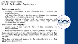 Meta-data Requirements
11.2.4.1.1 Business User Requirements
• Business users, require:
• Improved understanding of the information from operational and
analytical systems.
• High level of confidence in the information obtained from corporate
DW, Analytical applications, and operational systems.
• Information delivery methods, such as reports, queries, push
(scheduled), ad-hoc, OLAP, dashboards, with high quality
documentation and context.
• The business term “Royalty”:
• Values represent data elements stored in both operational and
analytical systems.
• Appeared in key financial reports, OLAP cubes, and data mining models.
• Business users must understand the intent and purpose of meta-data
management through business requirements “interviews and JAD
sessions”.
• Meta-data management success is the establishment of a data
governance organization.
 