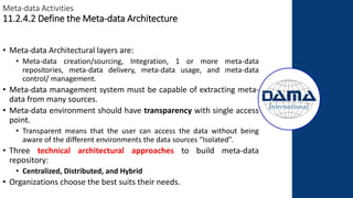 Meta-data Activities
11.2.4.2 Define the Meta-data Architecture
• Meta-data Architectural layers are:
• Meta-data creation/sourcing, Integration, 1 or more meta-data
repositories, meta-data delivery, meta-data usage, and meta-data
control/ management.
• Meta-data management system must be capable of extracting meta-
data from many sources.
• Meta-data environment should have transparency with single access
point.
• Transparent means that the user can access the data without being
aware of the different environments the data sources “Isolated”.
• Three technical architectural approaches to build meta-data
repository:
• Centralized, Distributed, and Hybrid
• Organizations choose the best suits their needs.
 