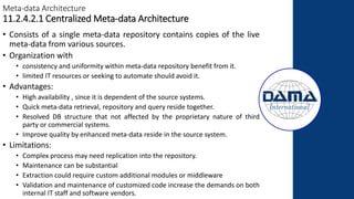 Meta-data Architecture
11.2.4.2.1 Centralized Meta-data Architecture
• Consists of a single meta-data repository contains copies of the live
meta-data from various sources.
• Organization with
• consistency and uniformity within meta-data repository benefit from it.
• limited IT resources or seeking to automate should avoid it.
• Advantages:
• High availability , since it is dependent of the source systems.
• Quick meta-data retrieval, repository and query reside together.
• Resolved DB structure that not affected by the proprietary nature of third
party or commercial systems.
• Improve quality by enhanced meta-data reside in the source system.
• Limitations:
• Complex process may need replication into the repository.
• Maintenance can be substantial
• Extraction could require custom additional modules or middleware
• Validation and maintenance of customized code increase the demands on both
internal IT staff and software vendors.
 