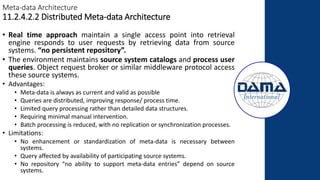 Meta-data Architecture
11.2.4.2.2 Distributed Meta-data Architecture
• Real time approach maintain a single access point into retrieval
engine responds to user requests by retrieving data from source
systems. “no persistent repository”.
• The environment maintains source system catalogs and process user
queries. Object request broker or similar middleware protocol access
these source systems.
• Advantages:
• Meta-data is always as current and valid as possible
• Queries are distributed, improving response/ process time.
• Limited query processing rather than detailed data structures.
• Requiring minimal manual intervention.
• Batch processing is reduced, with no replication or synchronization processes.
• Limitations:
• No enhancement or standardization of meta-data is necessary between
systems.
• Query affected by availability of participating source systems.
• No repository “no ability to support meta-data entries” depend on source
systems.
 