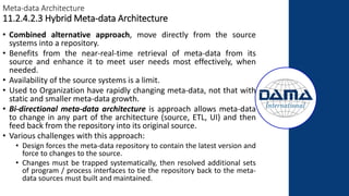 Meta-data Architecture
11.2.4.2.3 Hybrid Meta-data Architecture
• Combined alternative approach, move directly from the source
systems into a repository.
• Benefits from the near-real-time retrieval of meta-data from its
source and enhance it to meet user needs most effectively, when
needed.
• Availability of the source systems is a limit.
• Used to Organization have rapidly changing meta-data, not that with
static and smaller meta-data growth.
• Bi-directional meta-data architecture is approach allows meta-data
to change in any part of the architecture (source, ETL, UI) and then
feed back from the repository into its original source.
• Various challenges with this approach:
• Design forces the meta-data repository to contain the latest version and
force to changes to the source.
• Changes must be trapped systematically, then resolved additional sets
of program / process interfaces to tie the repository back to the meta-
data sources must built and maintained.
 